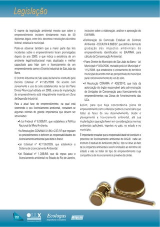 Legislação
O exame da legislação ambiental mostra que sobre o                      inclusive sobre a elaboração, análise e aprovação do
empreendimento incidem diretamente mais de 50                           EIA/RIMA.
diplomas legais, entre leis, decretos e resoluções da esfera           ŸDeliberação da Comissão Estadual de Controle
federal, estadual e municipal.                                          Ambiental - CECA/CN 4.888/07, que define a forma de
Pode-se observar também que a maior parte das leis                      gradação dos impactos ambientais do
incidentes sobre o empreendimento foram promulgadas                     empreendimento identificados no EIA/RIMA, para
depois do ano 2000, o que indica a existência de um                     cálculo da Compensação Ambiental;
ambiente legal/institucional mais atualizado e melhor                  ŸPlano Diretor do Município de São João da Barra - Lei
capacitado para lidar com o licenciamento de um                         Municipal nº 050/2006, revisado pela Lei Municipal n°
empreendimento como o Distrito Industrial de São João da                115/2008, que estabelece o zoneamento do território
Barra.                                                                  municipal de acordo com as perspectivas do município
O Distrito Industrial de São João da Barra foi instituído pelo          para o desenvolvimento do uso do solo.
Decreto Estadual nº 41.585/2008. De acordo com                         ŸA Resolução CONAMA nº 428/2010, que trata da
zoneamento e uso do solo estabelecidos na Lei do Plano                  autorização do órgão responsável pela administração
Diretor Municipal editada em 2008, a área de implantação                de Unidades de Conservação para licenciamento de
do empreendimento está integralmente inserida em Zona                   empreendimentos nas Zonas de Amortecimento das
de Expansão Industrial.                                                 UCs.
Para a atual fase do empreendimento, na qual está                 Assim, para que haja concordância plena do
ocorrendo o seu licenciamento ambiental, ressaltam-se             empreendimento com o interesse público é necessário que
algumas normas de grande importância que devem ser                todas as fases do seu desenvolvimento, desde o
observadas:                                                       planejamento e licenciamento ambiental, até sua
   ŸA Lei Federal nº 6.938/81, que estabelece a Política          implantação e operação levem em consideração as normas
     Nacional de Meio Ambiente;                                   ambientais aplicáveis, vigentes no país, no estado e no
   ŸAs Resoluções CONAMA 01/86 e 237/97 que regulam               município.
     os procedimentos e definem as responsabilidades do           É importante ressaltar que a responsabilidade de conduzir o
     licenciamento ambiental para todo o Brasil;                  processo de licenciamento ambiental do DISJB cabe ao
   ŸLei Estadual nº 42.159/2009, que estabelece o                 Instituto Estadual do Ambiente (INEA). Isto se deve ao fato
     Sistema de Licenciamento Ambiental.                          de os impactos ambientais serem limitados ao território do
                                                                  estado e não se tratar de tipo de empreendimento cuja
   ŸLei Estadual nº 1.356/88, que dá regras para o
                                                                  competência de licenciamento é privativa da União.
     licenciamento ambiental no Estado do Rio de Janeiro,




22                                     Ecologus                Agrar
                                       Engenharia Consultiva
            Uma empresa do Grupo EBX
 