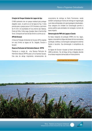 Planos e Programas Colocalizados



Criação do Parque Estadual da Lagoa do Açu                     ecossistema de restinga no Norte Fluminense, sendo
O INEA pretende criar um parque estadual para proteger         também composta por trechos de restinga em regeneração
alagados rasos, na parte ao sul da lagoa do Açu. A área        e por áreas antropizadas (em geral pastagens desativadas).
prevista para o parque possui 5.915 hectares e perímetro       Essa categoria de Unidade de Conservação permite o
de 41,6 km. As localidades em seu entorno são: Babosa,         acesso público para atividades de recreação e turismo de
Ponte do Trilho, Folha Larga, Quixaba, Xexé e Farol de São     baixo impacto.
Tomé. O heliporto de Farol de São Tomé é o vizinho ao sul.     Demarcação de FMPs de Lagoas e Canais
APA de Grussaí                                                 As faixas marginais de proteção (FMPs) de rios, lagos,
A Área de Proteção Ambiental de Grussaí (APA) engloba          lagoas e reservatórios d'água são faixas de terra necessárias
em seus limites as lagoas do Taí, Salgada, Grussaí e           à proteção, à defesa, à conservação e operação de sistemas
Iquipari.                                                      fluviais e lacustres. Sua demarcação é competência do
                                                               INEA.
Reserva Particular do Patrimônio Natural - RPPN
                                                               As lagoas de Grussaí e Iquipari já foram demarcadas em
Planeja-se a criação de uma Reserva Particular do              2009; as demais - Taí, do Veiga, do Açu e Salgada, deverão
Patrimônio Natural (RPPN) pela LLX na Fazenda Caruara.         ter as faixas marginais demarcadas em futuro próximo.
Esta área da abriga importantes remanescentes do

                                                                                    Lagoa de Iquipari Vista a Partir da Fazenda Caruara




                                                        Rima - Relatório de Impacto Ambiental                                             25
                                                 Infraestruturas do Distrito Industrial de São João da Barra
 