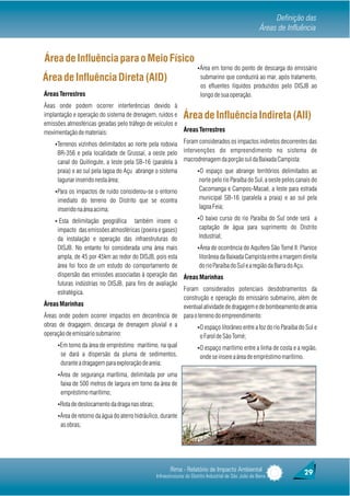Definição das
                                                                                                          Áreas de Influência


Área de Influência para o Meio Físico
                                                                        ŸÁrea em torno do ponto de descarga do emissário
Área de Influência Direta (AID)                                          submarino que conduzirá ao mar, após tratamento,
                                                                         os efluentes líquidos produzidos pelo DISJB ao
Áreas Terrestres                                                         longo de sua operação.
Áeas onde podem ocorrer interferências devido à
implantação e operação do sistema de drenagem, ruídos e         Área de Influência Indireta (AII)
emissões atmosféricas geradas pelo tráfego de veículos e
movimentação de materiais:                               Áreas Terrestres

    ŸTerrenos vizinhos delimitados ao norte pela rodovia Foram considerados os impactos indiretos decorrentes das
     BR-356 e pela localidade de Grussaí, a oeste pelo intervenções do empreendimento no sistema de
     canal do Quitingute, a leste pela SB-16 (paralela à macrodrenagem da porção sul da Baixada Campista:
      praia) e ao sul pela lagoa do Açu abrange o sistema               ŸO espaço que abrange territórios delimitados ao
      lagunar inserido nesta área;                                       norte pelo rio Paraíba do Sul, a oeste pelos canais do
    ŸPara os impactos de ruído considerou-se o entorno                   Cacomanga e Campos-Macaé, a leste para estrada
      imediato do terreno do Distrito que se econtra                     municipal SB-16 (paralela a praia) e ao sul pela
      inserido na área acima;                                            lagoa Feia;

    Ÿ·Esta delimitação geográfica        também insere o          ŸO baixo curso do rio Paraíba do Sul onde será a

        impacto das emissões atmosféricas (poeira e gases)         captação de água para suprimento do Distrito
        da instalação e operação das infraestruturas do            Industrial;
        DISJB. No entanto foi considerada uma área mais           ŸÁrea de ocorrência do Aquífero São Tomé II: Planíce
        ampla, de 45 por 45km ao redor do DISJB, pois esta         litorânea da Baixada Campista entre a margem direita
        área foi foco de um estudo do comportamento de             do rio Paraíba do Sul e a região da Barra do Açu.
        dispersão das emissões associadas à operação das Áreas Marinhas
        futuras indústrias no DISJB, para fins de avaliação
                                                            Foram considerados potenciais desdobramentos da
        estratégica.
 Praia do Atafona
                                                            construção e operação do emissário submarino, além de
Áreas Marinhas                                              eventual atividade de dragagem e de bombeamento de areia
Áreas onde podem ocorrer impactos em decorrência de para o terreno do empreendimento:
obras de dragagem, descarga de drenagem pluvial e a               ŸO espaço litorâneo entre a foz do rio Paraíba do Sul e
operação de emissário submarino:                                    o Farol de São Tomé;
      ŸEm torno da área de empréstimo marítimo, na qual                 ŸO espaço marítimo entre a linha de costa e a região,
       se dará a dispersão da pluma de sedimentos,                       onde se insere a área de empréstimo marítimo.
       durante a dragagem para exploração de areia;
      ŸÁrea de segurança marítima, delimitada por uma
       faixa de 500 metros de largura em torno da área de
       empréstimo marítimo;
      ŸRota de deslocamento da draga nas obras;

      ŸÁrea de retorno da água do aterro hidráulico, durante
       as obras;




                                                         Rima - Relatório de Impacto Ambiental                           29
                                                  Infraestruturas do Distrito Industrial de São João da Barra
 
