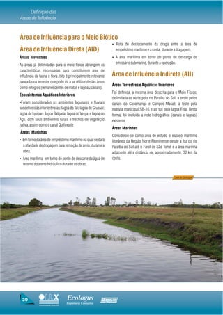 Definição das
Áreas de Influência


Área de Influência para o Meio Biótico
                                                                    Ÿ Rota de deslocamento da draga entre a área de
Área de Influência Direta (AID)                                       empréstimo marítimo e a costa , durante a dragagem;
Áreas Terrestres                                                    Ÿ A área marítima em torno do ponto de descarga do

As áreas já delimitadas para o meio físico abrangem as                emissário submarino, durante a operação.
características necessárias para constituirem área de
influência da fauna e flora. Isto é principalmente relevante        Área de Influência Indireta (AII)
para a fauna terrestre que pode vir a se utilizar destas áreas
                                                                    Áreas Terrestres e Aquáticas Interiores
como refúgios (remanescentes de matas e lagoas/canais).
                                                                    Foi definida, a mesma área descrita para o Meio Físico,
Ecossistemas Aquáticos Interiores
                                                                    delimitada ao norte pelo rio Paraíba do Sul, a oeste pelos
ŸForam considerados os ambientes lagunares e fluviais               canais do Cacomanga e Campos-Macaé, a leste pela
suscetíveis às interferências: lagoa do Taí; lagoa de Grussaí;      rodovia municipal SB-16 e ao sul pela lagoa Feia. Desta
lagoa de Iquipari; lagoa Salgada; lagoa do Veiga; e lagoa do        forma, foi incluída a rede hidrográfica (canais e lagoas)
Açu, com seus ambientes rurais e trechos de vegetação               existente
nativa, assim como o canal Quitingute
                                                                    Áreas Marinhas
.Áreas Marinhas
                                                                    Considerou-se como área de estudo o espaço marítimo
Ÿ Em torno da área de empréstimo marítimo na qual se dará           litorâneo da Região Norte Fluminense desde a foz do rio
  a atividade de dragagem para remoção de areia, durante a          Paraíba do Sul até o Farol de São Tomé e a área marinha
  obra;                                                             adjacente até a distância de, aproximadamente, 32 km da
Ÿ Área marítima em torno do ponto de descarte da água de            costa.
  retorno do aterro hidráulico durante as obras;


                                                                                                              Canal do Quitingute




 30                                      Ecologus                Agrar
                                         Engenharia Consultiva
              Uma empresa do Grupo EBX
 