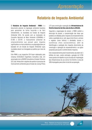 Apresentação

                                           Relatório de Impacto Ambiental
O Relatório de Impacto Ambiental - RIMA é o                       (LP) para construção e operação das Infraestruturas do
documento previsto na legislação ambiental brasileira             Distrito Industrial de São João da Barra (DISJB).
para apresentar de forma resumida e de fácil                      Seguindo a organização do estudo, o RIMA contém a
entendimento, os resultados do Estudo de Impacto                  descrição do projeto, a caracterização das áreas que
Ambiental (EIA). De acordo com as resoluções do                   poderão ser afetadas pelos impactos do empreendimento
Conselho Nacional de Meio Ambiente (CONAMA) n°                    sobre a qualidade do ar, solo, água (meio físico), animais
01/86 e 237/97, o licenciamento ambiental de                      e vegetais (meio biótico) e atividades sociais e
empreendimentos que possam gerar impactos                         econômicas (meio socioeconômico); além da
significativos no meio ambiente ou na população deve ser          identificação e avaliação dos impactos decorrentes da
baseado em um Estudo de Impacto Ambiental cujos                   construção e operação do empreendimento e as ações
resultados devem ser divulgados ao público por meio do            propostas para ajuste e controle destes impactos.
RIMA.
                                                                  Este empreendimento prevê investimentos da ordem de 3
Este RIMA e seu respectivo EIA foram elaborados pela              bilhões de reais, sendo estimada a geração de 9.700
empresa ECOLOGUS Engenharia Consultiva Ltda. em                   novos postos de trabalho no pico da obra de implantação
associação com a AGRAR Consultoria e Estudos Técnicos             das infraestruturas de uso comum do Distrito e cerca de
S/C Ltda. Ambos têm o objetivo de auxiliar no processo de         300 empregados para a fase inicial de sua operação.
licenciamento ambiental para emissão da Licença Prévia




       Praia do Atafona




                                                         Rima - Relatório de Impacto Ambiental                        01
                                                  Infraestruturas do Distrito Industrial de São João da Barra
 