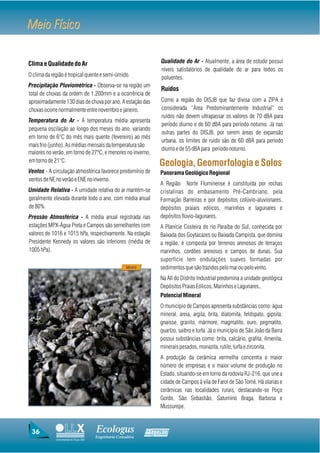 Meio Físico

Clima e Qualidade do Ar                                              Qualidade do Ar - Atualmente, a área de estudo possui
                                                                     níveis satisfatórios de qualidade do ar para todos os
O clima da região é tropical quente e semi-úmido.                    poluentes.
Precipitação Pluviométrica - Observa-se na região um
                                                                     Ruídos
total de chuvas da ordem de 1.200mm e a ocorrência de
aproximadamente 130 dias de chuva por ano. A estação das             Como a região do DISJB que faz divisa com a ZIPA é
chuvas ocorre normalmente entre novembro e janeiro.                  considerada “Área Predominantemente Industrial” os
                                                                     ruídos não devem ultrapassar os valores de 70 dBA para
Temperatura do Ar - A temperatura média apresenta
                                                                     período diurno e de 60 dBA para período noturno. Já nas
pequena oscilação ao longo dos meses do ano, variando
                                                                     outras partes do DISJB, por serem áreas de expansão
em torno de 6°C do mês mais quente (fevereiro) ao mês
                                                                     urbana, os limites de ruído são de 60 dBA para período
mais frio (junho). As médias mensais da temperatura são
                                                                     diurno e de 55 dBA para período noturno.
maiores no verão, em torno de 27ºC, e menores no inverno,
em torno de 21°C.
                                                                     Geologia, Geomorfologia e Solos
Ventos - A circulação atmosférica favorece predomínio de             Panorama Geológico Regional
ventos de NE no verão e ENE no inverno.
                                                                     A Região Norte Fluminense é constituída por rochas
Umidade Relativa - A umidade relativa do ar mantém-se                cristalinas do embasamento Pré-Cambriano, pela
geralmente elevada durante todo o ano, com média anual               Formação Barreiras e por depósitos colúvio-aluvionares,
de 80%.                                                              depósitos praiais eólicos, marinhos e lagunares e
Pressão Atmosférica - A média anual registrada nas                   depósitos flúvio-lagunares.
estações MPX-Água Preta e Campos são semelhantes com                 A Planície Costeira do rio Paraíba do Sul, conhecida por
valores de 1016 e 1015 hPa, respectivamente. Na estação              Baixada dos Goytacazes ou Baixada Campista, que domina
Presidente Kennedy os valores são inferiores (média de               a região, é composta por terrenos arenosos de terraços
1005 hPa).                                                           marinhos, cordões arenosos e campos de dunas. Sua
                                                                     superfície tem ondulações suaves formadas por
                                                        Minério      sedimentos que são trazidos pelo mar ou pelo vento.
                                                                     Na AII do Distrito Industrial predomina a unidade geológica
                                                                     Depósitos Praias Eólicos, Marinhos e Lagunares..
                                                                     Potencial Mineral
                                                                     O município de Campos apresenta substâncias como: água
                                                                     mineral, areia, argila, brita, diatomita, feldspato, gipsita,
                                                                     gnaisse, granito, mármore, magmatito, ouro, pegmatito,
                                                                     quartzo, saibro e turfa. Já o município de São João da Barra
                                                                     possui substâncias como: brita, calcário, grafita, ilmenita,
                                                                     minerais pesados, monazita, rutilo, turfa e zirconita.
                                                                     A produção da cerâmica vermelha concentra o maior
                                                                     número de empresas e o maior volume de produção no
                                                                     Estado, situando-se em torno da rodovia RJ-216, que une a
                                                                     cidade de Campos à vila de Farol de São Tomé. Há olarias e
                                                                     cerâmicas nas localidades rurais, destacando-se Poço
                                                                     Gordo, São Sebastião, Saturnino Braga, Barbosa e
                                                                     Mussurepe.



 36                                     Ecologus                  Agrar
                                        Engenharia Consultiva
             Uma empresa do Grupo EBX
 
