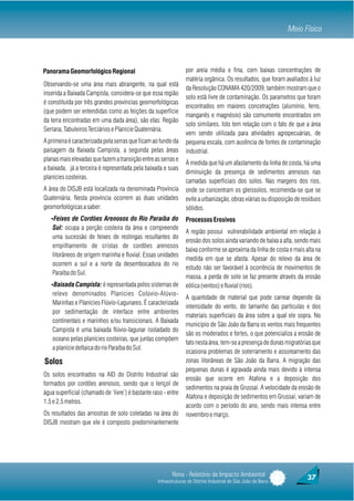 Meio Físico




Panorama Geomorfológico Regional                                 por areia média e fina, com baixas concentrações de
                                                                 matéria orgânica. Os resultados, que foram avaliados à luz
Observando-se uma área mais abrangente, na qual está
                                                                 da Resolução CONAMA 420/2009, também mostram que o
inserida a Baixada Campista, considera-se que essa região
                                                                 solo está livre de contaminação. Os parametros que foram
é constituída por três grandes províncias geomorfológicas
                                                                 encontrados em maiores concetrações (alumínio, ferro,
(que podem ser entendidas como as feições da superfície
                                                                 manganês e magnésio) são comumente encontrados em
da terra encontradas em uma dada área), são elas: Região
                                                                 solo similares. Isto tem relação com o fato de que a área
Serrana, Tabuleiros Terciários e Planície Quaternária.
                                                                 vem sendo utilizada para atividades agropecuárias, de
A primeira é caracterizada pela serras que ficam ao fundo da     pequena escala, com ausência de fontes de contaminação
paisagem da Baixada Campista, a segunda pelas áreas              industrial.
planas mais elevadas que fazem a transição entre as serras e
                                                                 À medida que há um afastamento da linha de costa, há uma
a baixada, já a terceira é representada pela baixada e suas
                                                                 diminuição da presença de sedimentos arenosos nas
planícies costeiras.
                                                                 camadas superficiais dos solos. Nas margens dos rios,
A área do DISJB está localizada na denominada Província          onde se concentram os gleissolos, recomenda-se que se
Quaternária. Nesta província ocorrem as duas unidades            evite a urbanização, obras viárias ou disposição de resíduos
geomorfológicas a saber:                                         sólidos.
   ŸFeixes de Cordões Arenosos do Rio Paraíba do                 Processos Erosivos
    Sul: ocupa a porção costeira da área e compreende
                                                                 A região possui vulnerabilidade ambiental em relação à
    uma sucessão de feixes de restingas resultantes do
                                                                 erosão dos solos ainda variando de baixa a alta, sendo mais
    empilhamento de cristas de cordões arenosos
                                                                 baixa conforme se aproxima da linha de costa e mais alta na
    litorâneos de origem marinha e fluvial. Essas unidades
                                                                 medida em que se afasta. Apesar do relevo da área de
    ocorrem a sul e a norte da desembocadura do rio
                                                                 estudo não ser favorável à ocorrência de movimentos de
    Paraíba do Sul.
                                                                 massa, a perda de solo se faz presente através da erosão
   ŸBaixada Campista: é representada pelos sistemas de           eólica (ventos) e fluvial (rios).
    relevo denominados Planícies Colúvio-Alúvio-
                                                                 A quantidade de material que pode carrear depende da
    Marinhas e Planícies Flúvio-Lagunares. É caracterizada
                                                                 intensidade do vento, do tamanho das partículas e dos
    por sedimentação de interface entre ambientes
                                                                 materiais superficiais da área sobre a qual ele sopra. No
    continentais e marinhos e/ou transicionais. A Baixada
                                                                 município de São João da Barra os ventos mais frequentes
    Campista é uma baixada flúvio-lagunar isoladado do
                                                                 são os moderados e fortes, o que potencializa a erosão de
    oceano pelas planícies costeiras, que juntas compõem
                                                                 fato nesta área, tem-se a presença de dunas migratórias que
    a planície deltaica do rio Paraíba do Sul.
                                                                 ocasiona problemas de soterramento e assoreamento das
Solos                                                            zonas litorâneas de São João da Barra. A migração das
                                                                 pequenas dunas é agravada ainda mais devido à intensa
Os solos encontrados na AID do Distrito Industrial são
                                                                 erosão que ocorre em Atafona e a deposição dos
formados por cordões arenosos, sendo que o lençol de
                                                                 sedimentos na praia de Grussaí. A velocidade da erosão de
água superficial (chamado de ‘livre’) é bastante raso - entre
                                                                 Atafona e deposição de sedimentos em Grussaí, variam de
1,5 e 2,5 metros.
                                                                 acordo com o período do ano, sendo mais intensa entre
Os resultados das amostras de solo coletadas na área do          novembro e março.
DISJB mostram que ele é composto predominantemente




                                                          Rima - Relatório de Impacto Ambiental                        37
                                                   Infraestruturas do Distrito Industrial de São João da Barra
 