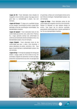 Meio Físico



ŸLagoa do Taí - Foram detectados níveis elevados de              em geral boas, embora com concentrações de boro acima
manganês e zinco e de óleos e graxas. Suas águas são em          dos limites de orientação. A balneabilidade é própria, mas
geral boas e a balneabilidade é própria, mas com                 com restrições.
restrições.                                                      ŸLagoa do Veiga - Foram detectados valores de não
ŸLagoa de Grussaí - É a lagoa com a qualidade da água            conformidade para manganês e alumínio e ferro dissolvido.
em pior situação. Concentrações de óleos e graxas foram          Também foi detectado um valor bastante elevado de
detectadas acima das concentrações recomendadas. Sua             arsênio. Suas águas são de péssima qualidade,
balneabilidade é imprópria.                                      apresentando contaminação fecal e grande quantidade de
ŸLagoa de Iquipari - Foram observados teores de não              lixo. Por isso a balneabilidade é imprópria.
                                                                                                                  Lagoa do Açú
conformidade para alumínio, boro, cobre e ferro. Próxima a
foz, a lagoa apresenta eventual não conformidade de
coliformes termotolerantes devido à atividade turística. Sua
balneabilidade é própria, mas com restrições.
ŸLagoa Salgada - Foram observados teores de não
conformidade para boro, e cobre e ferro dissolvido, e
valores detectáveis de arsênio, antimônio e lítio. Suas
águas em geral são boas e a balneabilidade é própria, mas
com restrições.
ŸLagoa do Açu - A remoção da vegetação de restinga para
ampliar o espaço urbano da Vila de Barra do Açu tem
aumentado o depósito de sedimentos no interior da lagoa,
produzindo o assoreamento de seu leito. As suas águas são
   Lagoa do Tai




                                                          Rima - Relatório de Impacto Ambiental                            39
                                                   Infraestruturas do Distrito Industrial de São João da Barra
 
