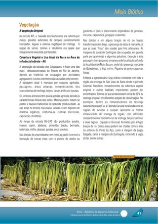 Meio Biótico
Vegetação
A Vegetação Original                                              gaiolinha e com o crescimento espontâneo de jamelão,
No século XVI, a baixada dos Goytacazes era coberta por           micume, capororoca, jenipapo e calombo.
matas, grandes extensões de campos periodicamente                 Nas bordas e em alguns braços de rio ou lagoas
inundados, lagoas e extensa vegetação de restinga. A              transformadas em brejo, a presença da taboa é marcante, já
região de serras, colinas e tabuleiros era quase que              que as suas “fitas” são usadas para fins artesanais. As
integralmente revestida por florestas.                            margens do canal do Quitingute são ocupadas em grande
Cobertura Vegetal e Uso Atual da Terra na Área de                 parte por gramíneas e algumas palustres. Exceção a esta
Influência Indireta – AII                                         paisagem é um pequeno remanescente localizado ao fundo
                                                                  da localidade de Mato Escuro, onde há a presença marcante
A vegetação da baixada dos Goytacazes, é hoje uma das
                                                                  de Quixabeiras, o Ingá mirim, Figueira de pelo e algumas
mais descaracterizadas do Estado do Rio de Janeiro,
                                                                  lianas.
devido ao histórico de ocupação por atividades
agropastoris e outras interferências causadas pelo homem.         Embora a agropecuária seja prática constante em toda a
A paisagem atual é marcada por espaços agrícolas,                 região da restinga de São João da Barra desde o período
pastagens, áreas urbanas, remanescentes dos                       Colonial Brasileiro, remanescentes da cobertura vegetal
ecossistemas de restinga, brejos, canais artificiais e praias.    original e outros habitats importantes podem ser
                                                                  encontrados. Estima-se que ainda existam cerca de 30% da
Os terrenos arenosos têm pouca aptidão agrícola, devido às
                                                                  restinga original, em diferentes estgios de conservação. Por
características físicas dos solos. Mesmo assim, notam-se
                                                                  exemplo, dentre os remanescentes de restinga
pastos e lavoura tradicional de reduzida produtividade. Já
                                                                  caracterizados no EIA, a Fazenda Caruara localizada entre as
nas áreas de terreno mais baixo, úmido e com depósito de
                                                                  Lagoas de Grussaí e Iquipari apresenta o melhor
matéria orgânica, costuma-se cultivar olerículas,
                                                                  remanescente de restinga da região, com diferentes
capineiras e frutíferas .
                                                                  compartimentos fisionômicos da restinga, brejos sazonais
Ao longo da estrada RJ-240 são produzidos quiabo,                 e duas lagoas (Iquipari e Grussaí) formadas por antigos
maxixe, aipim, abóbora, pimentão, batata, berinjela,              braços de rio. Outras áreas podem ser citadas como a área
beterraba, milho, abacaxi, goiaba, coco e outros.                 no entorno do Porto do Açu, junto à margem da Lagoa
Nas divisas de propriedades e em meio ao pasto é comum a          Salgada, canal e margens do Quitingute, incluindo a lagoa
formação de cercas vivas com o plantio do aveloz ou               do Tai, dentre outras.




                                                                                                        Fitas de Taboa Secando ao Sol




                                                           Rima - Relatório de Impacto Ambiental                                        41
                                                    Infraestruturas do Distrito Industrial de São João da Barra
 
