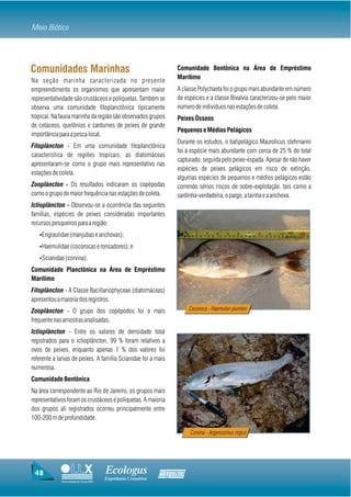 Meio Biótico




Comunidades Marinhas                                               Comunidade Bentônica na Área de Empréstimo
                                                                   Marítimo
Na seção marinha caracterizada no presente
empreendimento os organismos que apresentam maior                  A classe Polychaeta foi o grupo mais abundante em número
representatividade são crustáceos e poliquetas. Também se          de espécies e a classe Bivalvia caracterizou-se pelo maior
observa uma comunidade fitoplanctônica tipicamente                 número de indivíduos nas estações de coleta.
tropical. Na fauna marinha da região são observados grupos         Peixes Ósseos
de cetáceos, quelônios e cardumes de peixes de grande
                                                                   Pequenos e Médios Pelágicos
importância para a pesca local.
                                                                   Durante os estudos, o batipelágico Maurolicus stehmanni
Fitoplâncton - Em uma comunidade fitoplanctônica
                                                                   foi à espécie mais abundante com cerca de 25 % do total
característica de regiões tropicais, as diatomáceas
                                                                   capturado, seguida pelo peixe-espada. Apesar de não haver
apresentaram-se como o grupo mais representativo nas
                                                                   espécies de peixes pelágicos em risco de extinção,
estações de coleta.
                                                                   algumas espécies de pequenos e médios pelágicos estão
Zooplâncton - Os resultados indicaram os copépodas                 correndo sérios riscos de sobre-explotação, tais como a
como o grupo de maior frequência nas estações de coleta.           sardinha-verdadeira, o pargo, a tainha e a anchova.
Ictioplâncton - Observou-se a ocorrência das seguintes
famílias, espécies de peixes consideradas importantes
recursos pesqueiros para a região:
   ŸEngraulidae (manjubas e anchovas);

   ŸHaemulidae (cocorocas e roncadores); e

   ŸScianidae (corvina).

Comunidade Planctônica na Área de Empréstimo
Marítimo
Fitoplâncton - A Classe Bacillariophyceae (diatomáceas)
apresentou a maioria dos registros.
Zooplâncton - O grupo dos copépodos foi o mais                          Cocoroca - Haemulon plumieri
frequente nas amostras analisadas.
Ictioplâncton - Entre os valores de densidade total
registrados para o ictioplâncton, 99 % foram relativos a
ovos de peixes, enquanto apenas 1 % dos valores foi
referente a larvas de peixes. A família Scianidae foi a mais
numerosa.
Comunidade Bentônica
Na área correspondente ao Rio de Janeiro, os grupos mais
representativos foram os crustáceos e poliquetas. A maioria
dos grupos ali registrados ocorreu principalmente entre
100-200 m de profundidade.

                                                                        Corvina - Argyrosomus regius




 48                                     Ecologus                Agrar
                                        Engenharia Consultiva
             Uma empresa do Grupo EBX
 