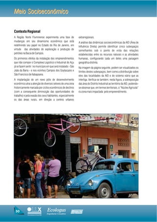 Meio Socioeconômico


Contexto Regional
A Região Norte Fluminense experimenta uma fase de                  extrarregionais.
mudanças em seu dinamismo econômico que está                       A análise das dinâmicas socioeconômicas da AID (Área de
redefinindo seu papel no Estado do Rio de Janeiro, em              Influência Direta) permite identificar cinco subespaços
virtude das atividades de exploração e produção de                 semelhantes sob o ponto de vista das relações
petróleo na Bacia de Campos.                                       estabelecidas entre os recursos naturais e as atividades
Os primeiros efeitos da instalação dos empreendimentos             humanas, configurando cada um deles uma paisagem
que irão compor o Complexo Logístico e Industrial do Açu           geográfica distinta.
já se fazem sentir no município em que será instalado - São        Na imagem da página seguinte, podem ser visualizados os
João da Barra - e nos vizinhos Campos dos Goytacazes e             limites destes subespaços, bem como a distribuição sobre
São Francisco de Itabapoana.                                       eles das localidades da AID e do sistema viário que as
A implantação de um novo pólo de desenvolvimento                   interliga. Verifica-se também, nesta figura, a sobreposição
econômico atrai a atenção de diversos setores de uma zona          das área do Distrito Industrial ao território da AID, podendo-
historicamente marcada por ciclos econômicos de declínio           se observar que, em termos territoriais, o “Núcleo Agrícola”
(com a consequente diminuição das oportunidades de                 é a zona mais impactada pelo empreendimento.
trabalho) e pela evasão dos seus habitantes, especialmente
os das áreas rurais, em direção a centros urbanos




 50                                     Ecologus                Agrar
                                        Engenharia Consultiva
             Uma empresa do Grupo EBX
 