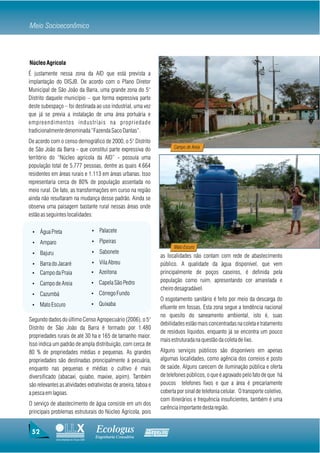 Meio Socioeconômico



Núcleo Agrícola
É justamente nessa zona da AID que está prevista a
implantação do DISJB. De acordo com o Plano Diretor
Municipal de São João da Barra, uma grande zona do 5°
Distrito daquele município – que forma expressiva parte
deste subespaço – foi destinada ao uso industrial, uma vez
que já se previa a instalação de uma área portuária e
empreendimentos industriais na propriedade
tradicionalmente denominada “Fazenda Saco Dantas”.
De acordo com o censo demográfico de 2000, o 5° Distrito
                                                                               Campo de Areia
de São João da Barra - que constitui parte expressiva do
território do “Núcleo agrícola da AID” - possuía uma
população total de 5.777 pessoas, dentre as quais 4.664
residentes em áreas rurais e 1.113 em áreas urbanas. Isso
representaria cerca de 80% de população assentada no
meio rural. De fato, as transformações em curso na região
ainda não resultaram na mudança desse padrão. Ainda se
observa uma paisagem bastante rural nessas áreas onde
estão as seguintes localidades:

 Ÿ    Água Preta                          Ÿ     Palacete

 Ÿ    Amparo                              Ÿ     Pipeiras
                                                                               Mato Escuro
 Ÿ    Bajuru                              Ÿ     Sabonete
                                                                         as localidades não contam com rede de abastecimento
 Ÿ    Barra do Jacaré                     Ÿ     Vila Abreu               público. A qualidade da água disponível, que vem
 Ÿ    Campo da Praia                      Ÿ    Azeitona                  principalmente de poços caseiros, é definida pela
                                          Ÿ    Capela São Pedro          população como ruim, apresentando cor amarelada e
 Ÿ    Campo de Areia
                                                                         cheiro desagradável.
 Ÿ    Cazumbá                             Ÿ    Córrego Fundo
                                                                         O esgotamento sanitário é feito por meio da descarga do
 Ÿ    Mato Escuro                         Ÿ    Quixaba
                                                                         efluente em fossas. Esta zona segue a tendência nacional
                                                                         no quesito do saneamento ambiental, isto é, suas
Segundo dados do último Censo Agropecuário (2006), o 5°
                                                                         debilidades estão mais concentradas na coleta e tratamento
Distrito de São João da Barra é formado por 1.480
                                                                         de resíduos líquidos, enquanto já se encontra um pouco
propriedades rurais de até 30 ha e 165 de tamanho maior.
                                                                         mais estruturada na questão da coleta de lixo.
Isso indica um padrão de ampla distribuição, com cerca de
80 % de propriedades médias e pequenas. As grandes                       Alguns serviços públicos são disponíveis em apenas
propriedades são destinadas proncipalmente à pecuária,                   algumas localidades, como agência dos correios e posto
enquanto nas pequenas e médias o cultivo é mais                          de saúde. Alguns carecem de iluminação pública e oferta
diversificado (abacaxi, quiabo, maxixe, aipim). Também                   de telefones públicos, o que é agravado pelo fato de que há
são relevantes as atividades extrativistas de aroeira, taboa e           poucos telefones fixos e que a área é precariamente
a pesca em lagoas.                                                       coberta por sinal de telefonia celular. O transporte coletivo,
                                                                         com itinerários e frequência insuficientes, também é uma
O serviço de abastecimento de água consiste em um dos
                                                                         carência importante desta região.
principais problemas estruturais do Núcleo Agrícola, pois


 52                                           Ecologus                Agrar
                                              Engenharia Consultiva
               Uma empresa do Grupo EBX
 