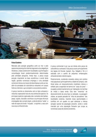 Meio Socioeconômico




                                                                                                                 Pescadores


Faixa Costeira
Marcada pela posição geográfica junto ao mar e pela               A pesca continental é por sua vez divida entre pesca de
expressiva presença de sistemas lagunares e/ou alagadiços         subsistência e artesanal. Esta pesca ocorre principalmente
litorâneos, a faixa costeira tem localidades cuja formação e      nas lagoas de Grussaí, Iquipari, Açu, Salgado e Taí e é
consolidação foram predominantemente determinadas                 realizada com o auxílio de pequenas embarcações
pela atividade pesqueira. Ainda hoje, a pesca ocupa               utilizando tarrafa e rede de espera.
posição importante na base econômica e social desta
                                                                  Posteriormente, recebendo conexões viárias com centros
região, gerando numerosos empregos e uma atividade
                                                                  mais populosos (principalmente a cidade de Campos), este
comercial intensa nos locais de desembarque junto ao mar,
                                                                  litoral atraiu um desenvolvimento imobiliário intenso e
além de atividades de subsistência relevantes em corpos
                                                                  voltado para a expansão de bairros de “casas de praia” –
hídricos interiores que compõem o ecossistema costeiro.
                                                                  ocupados predominantemente por habitações de famílias
A pesca marinha se desenvolve sob os tipos artesanal e            de média e baixa renda. Esta fase “veranista” do
industrial, explorando mais de uma centena de espécies. As        desenvolvimento da zona hoje se sobrepõe, na paisagem
principais espécies capturadas são o camarão sete-barbas,         urbana, ao pacato passado de “vilas de pescadores” das
pargo, cações, dourado e anchova e as principais técnicas         localidades costeiras, trazendo novas oportunidades e
empregadas são o arrasto duplo, a rede de deriva “caída”, a       conflitos em um quadro no qual sobressai a intensa
rede de espera de fundo “mijuada”, o espinhel, a vara com         variação sazonal da população presente, sendo o verão
isca viva e a linha de fundo.                                     marcado por uma população flutuante que ocupa as
                                                                  numerosas casas de veraneio existentes.




                                                          Rima - Relatório de Impacto Ambiental                               53
                                                   Infraestruturas do Distrito Industrial de São João da Barra
 