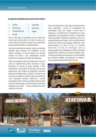 Meio Socioeconômico



As seguintes localidades fazem parte da faixa costeira


 Ÿ        Atafona                          Ÿ     Guaxindiba           O ritmo de vida desta orla, que já adquire características de
 Ÿ        Barra do Açu                     Ÿ     Santa Clara          zonas urbanizadas, é motivo de preocupações das
 Ÿ        Farol de São Tomé                Ÿ     Gargaú               comunidades locais com relação a temas como a
                                                                      segurança e as deficiências de infraestrutura em geral,
 Ÿ        Grussaí
                                                                      notadamente nas temporadas de veraneio. A repercussão
De um modo geral as localidades da faixa costeira são                 local das questões conflituosas envolvendo a pesca e os
servidas pelo ensino público em todos os ciclos até o                 empreendimentos que interferem com o ambiente marinho
ensino médio até mesmo em função de seu significativo                 também são motivos de preocupação. Igualmente o são,
porte populacional médio (no contexto regional).                      especificamente em Barra do Açu, as incertezas
A estrutura de atendimento à saúde é, no geral, considerada           decorrentes da falta de informação sobre as
deficiente pelos habitantes das localidades da faixa                  desapropriações para implantação do DISJB, que afetam
costeira, obrigando ao recurso frequente aos serviços                 negativamente a dinâmica do mercado imobiliário local.
médicos de média e alta complexidade somente                          Pressões especulativas que encarecem os imóveis também
disponíveis nos hospitais de Campos dos Goytacazes.                   são localmente relatadas, principalmente em Atafona e
                                                                      Grussaí, aparecendo associadas ao Porto de Açu.
Todas as localidades desta faixa contam pelo menos em
parte com abastecimento público domiciliar de água,                                                      Posto de Saúde em Gargaú

proveniente de sistemas de poços profundos e redes
distribuidoras, o que acontece em face não só de seu porte
populacional como também da importância econômica
regional da atividade turística. Contudo, há relatos de que
são usuais os episódios de falta de água nos períodos de
maior população flutuante. Repetindo o padrão
generalizado da AID, nenhuma localidade da faixa costeira
conta com rede de esgoto, que é direcionado na maioria das
edificações para fossas – limpas periodicamente pelas
prefeituras municipais.

                                                                                                                         Atafona




     54                                        Ecologus            Agrar
                                           Engenharia Consultiva
                Uma empresa do Grupo EBX
 