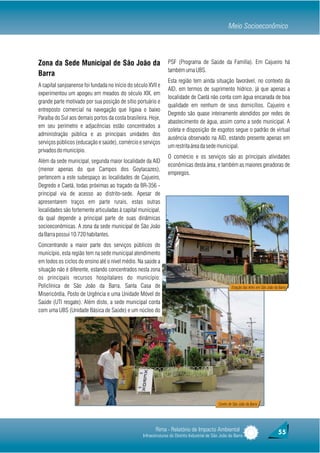 Meio Socioeconômico



Zona da Sede Municipal de São João da                            PSF (Programa de Saúde da Família). Em Cajueiro há
                                                                 também uma UBS.
Barra
                                                                 Esta região tem ainda situação favorável, no contexto da
A capital sanjoanense foi fundada no início do século XVII e
                                                                 AID, em termos de suprimento hídrico, já que apenas a
experimentou um apogeu em meados do século XIX, em
                                                                 localidade de Caetá não conta com água encanada de boa
grande parte motivado por sua posição de sítio portuário e
                                                                 qualidade em nenhum de seus domicílios. Cajueiro e
entreposto comercial na navegação que ligava o baixo
                                                                 Degredo são quase inteiramente atendidos por redes de
Paraíba do Sul aos demais portos da costa brasileira. Hoje,
                                                                 abastecimento de água, assim como a sede municipal. A
em seu perímetro e adjacências estão concentrados a
                                                                 coleta e disposição de esgotos segue o padrão de virtual
administração pública e as principais unidades dos
                                                                 ausência observado na AID, estando presente apenas em
serviços públicos (educação e saúde), comércio e serviços
                                                                 um restrita área da sede municipal.
privados do município.
                                                                 O comércio e os serviços são as principais atividades
Além da sede municipal, segunda maior localidade da AID
                                                                 econômicas desta área, e também as maiores geradoras de
(menor apenas do que Campos dos Goytacazes),
                                                                 empregos.
pertencem a este subespaço as localidades de Cajueiro,
Degredo e Caetá, todas próximas ao traçado da BR-356 -
principal via de acesso ao distrito-sede. Apesar de
apresentarem traços em parte rurais, estas outras
localidades são fortemente articuladas à capital municipal,
da qual depende a principal parte de suas dinâmicas
socioeconômicas. A zona da sede municipal de São João
da Barra possui 10.720 habitantes.
Concentrando a maior parte dos serviços públicos do
município, esta região tem na sede municipal atendimento
em todos os ciclos do ensino até o nível médio. Na saúde a
situação não é diferente, estando concentrados nesta zona
os principais recursos hospitalares do município:
Policlínica de São João da Barra, Santa Casa de                                                         Estação das Artes em São João da Barra
Misericórdia, Posto de Urgência e uma Unidade Móvel de
Saúde (UTI resgate). Além disto, a sede municipal conta
com uma UBS (Unidade Básica de Saúde) e um núcleo do




                                                                                               Centro de São João da Barra




                                                          Rima - Relatório de Impacto Ambiental                                         55
                                                   Infraestruturas do Distrito Industrial de São João da Barra
 
