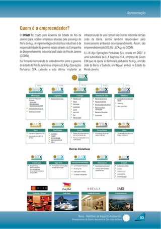 Apresentação



Quem é o empreendedor?
O DISJB foi criado pelo Governo do Estado do Rio de             infraestruturas de uso comum do Distrito Industrial de São
Janeiro para receber empresas atraídas pela presença do         João da Barra, sendo também responsável pelo
Porto do Açu. A implementação de distritos industriais é de     licenciamento ambiental do empreendimento. Assim, são
responsabilidade do governo estado através da Companhia         empreendedores do DISJB a LLX Açu e a CODIN.
de Desenvolvimento Industrial do Estado do Rio de Janeiro A LLX Açu Operações Portuárias S/A, criada em 2007, é
(CODIN).                                                  uma subsidiária da LLX Logística S.A, empresa do Grupo
Foi firmado memorando de entendimentos entre o governo EBX que irá operar os terminais portuários do Açu, em São
do estado do Rio de Janeiro e a empresa LLX Açu Operações João da Barra, e Sudeste, em Itaguaí, ambos no Estado do
Portuárias S/A, cabendo a esta última, implantar as Rio de Janeiro.




                                                         Rima - Relatório de Impacto Ambiental                          03
                                                  Infraestruturas do Distrito Industrial de São João da Barra
 