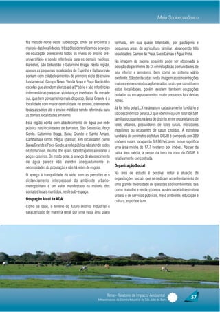 Meio Socioeconômico



Na metade norte deste subespaço, onde se encontra a             formada, em sua quase totalidade, por pastagens e
maioria das localidades, três pólos centralizam os serviços     pequenas áreas de agricultura familiar, abrangendo três
de educação, oferecendo todos os níveis do ensino pré-          localidades: Campo da Praia, Saco Dantas e Água Preta.
universitário e sendo referência para os demais núcleos:        Na imagem da página seguinte pode ser observada a
Barcelos, São Sebastião e Saturnino Braga. Nesta região,        posição do perímetro do DI em relação às comunidades de
apenas as pequenas localidades de Espinho e Baltazar não        seu interior e arredores, bem como ao sistema viário
contam com estabelecimentos do primeiro ciclo do ensino         existente. São destacadas nesta imagem as concentrações
fundamental. Campo Novo, Venda Nova e Poço Gordo têm            maiores e menores dos aglomerados rurais que constituem
escolas que atendem alunos até a 9ª série e são referências     estas localidades, porém existem também ocupações
intermediárias para suas vizinhanças imediatas. Na metade       isoladas ou em agrupamentos muito pequenos fora destas
sul, que tem povoamento mais disperso, Baixa Grande é a         zonas.
localidade com maior centralidade no ensino, oferecendo
todas as séries até o ensino médio e sendo referência para      Já foi feito pela LLX na área um cadastramento fundiário e
as demais localidades em torno.                                 socioeconômico pela LLX que identificou um total de 581
                                                                famílias ocupantes na área do distrito, entre proprietários de
Esta região conta com abastecimento de água por rede            lotes urbanos, possuidores de lotes rurais, moradores
pública nas localidades de Barcelos, São Sebastião, Poço        inquilinos ou ocupantes de casas cedidas. A estrutura
Gordo, Saturnino Braga, Baixa Grande e Santo Amaro,             fundiária do perímetro do futuro DISJB é composta por 389
Cambaíba e Olhos d'Água (parcial). Em localidades como          imóveis rurais, ocupando 6.876 hectares, o que significa
Baixa Grande e Poço Gordo, a rede pública não atende todos      uma área média de 17,7 hectares por imóvel. Apesar da
os domicílios, muitos dos quais são obrigados a recorrer a      baixa área média, a posse da terra na zona do DISJB é
poços caseiros. De modo geral, o serviço de abastecimento       relativamente concentrada.
de água parece não atender adequadamente às
necessidades da população e não há redes de esgoto.             Organização Social

O apreço à tranquilidade da vida, sem as pressões e o           Na área de estudo é possível notar a atuação de
distanciamento interpessoal do ambiente urbano-                 organizações sociais que se dedicam ao enfrentamento de
metropolitano é um valor manifestado na maioria dos             uma grande diversidade de questões socioambientais, tais
contatos locais mantidos, neste sub-espaço.                     como: trabalho e renda, pobreza, ausência de infraestrutura
                                                                urbana e de serviços públicos, meio ambiente, educação e
Ocupação Atual da ADA                                           cultura, esporte e lazer.
Como se sabe, o terreno do futuro Distrito Industrial é
caracterizado de maneira geral por uma vasta área plana




                                                         Rima - Relatório de Impacto Ambiental                          57
                                                  Infraestruturas do Distrito Industrial de São João da Barra
 