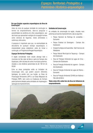 Espaços Territoriais Protegidos e
                                               Patrimônio Histórico-arqueológico



Por que Estudar aspectos arqueológicos da Área de
Construção?
Antes do início de qualquer atividade de construção no        Unidades de Conservação
terreno do empreendimento, deve-se pesquisar a                As unidades de conservação da região, situadas mais
possibilidade da existência de sítios arqueológicos, que      próximas ao local do empreendimento, são as seguintes:
são locais que apresentam vestígios de ocupação humana
                                                                   Ÿ   Parque Nacional da Restinga de Jurubatiba –
como estrutura de fogueiras, restos alimentares e
cerâmicas, entre outros.                                               Quissamã
                                                                   Ÿ   Parque Estadual do Desengano - Campos dos
A pesquisa é importante para que, na eventualidade da
descoberta de qualquer vestígio arqueológico, o                        Goytacazes
empreendedor possa estabelecer, antes de iniciar a                 Ÿ   Estação Ecológica de Guaxindiba - São Francisco de
construção, um Programa de Resgate Arqueológico.                       Itabapoana
Espaços Territoriais Protegidos                                    Ÿ   Parque Natural Municipal do Taquaruçu - Campos
A região considerada neste estudo abrange todo o                       dos Goytacazes
município de São João da Barra e parte de Campos dos               Ÿ   Área de Proteção Ambiental da Lagoa de Cima -
Goytacazes, além de áreas de outros municípios próximos,               Campos dos Goytacazes
situadas a uma distância aproximada de até 100 km do               Ÿ   Área de Proteção Ambiental do Lagamar - Campos
DISJB.                                                                 dos Goytacazes
Entre as áreas protegidas estão as Unidades de                     Ÿ   Área de Proteção Ambiental da Lagoa da Ribeira –
Conservação (UC), que podem assumir diferentes                         Quissamã
tipologias, de acordo com sua função, as Áreas de
                                                                   Ÿ   Área de Proteção Ambiental CEHAB (em Atafona) -
Preservação Permanente (APP) e as Faixas Marginais de
                                                                       São João da Barra
Proteção (FMP), bem como os Criadouros de Animais
potencialmente afetados pelas atividades de implantação e     Todas estas UCs estão fora da Área de Influência do
operação do empreendimento.                                   empreendimento.
                                                                                                        Parque Estadual do Desengano




                                                       Rima - Relatório de Impacto Ambiental                                       59
                                                Infraestruturas do Distrito Industrial de São João da Barra
 
