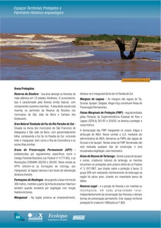 Espaços Territoriais Protegidos e
Patrimônio Histórico-arqueológico




                                                                                                            Desembocadura do Rio Paraíba do Sul



Áreas Protegidas
Reserva da Biosfera - Sua área abrange as florestas da             destaca-se o manguezal da foz do rio Paraíba do Sul.
mata atlântica em 13 estados litorâneos. O ecossistema-            Margens de Lagoas - As margens das lagoas do Tai,
tipo é caracterizado pela floresta úmida tropical, com             Grussai, Iquipari, Salgada, Veiga e Açu constituem Áreas de
componentes costeiras marinhas. A área deste estudo está           Preservação Permanentes.
inserida no perímetro da Reserva da Biosfera nos
                                                                   Faixas Marginais de Proteção (FMP) - regulamentadas
municípios de São João da Barra e Campos dos
                                                                   pelas Portarias da Superintendência Estadual de Rios e
Goytacazes.
                                                                   Lagoas (SERLA) 261/97 e 324/03; se destina a proteger o
Área Natural Tombada da Foz do Rio Paraíba do Sul -                corpo hídrico.
Situada na divisa dos municípios de São Francisco de
                                                                   A demarcação das FMP margeando os corpos d'água é
Itabapoana e São João da Barra, com aproximadamente
                                                                   atribuição do INEA. Nesse sentido a LLX, mediante ato
64ha, compreende a foz do rio Paraíba do Sul, incluindo
                                                                   administrativo do INEA, demarcou as FMPs das lagoas de
todo o manguezal, bem como a Ilha da Convivência e as
                                                                   Grussaí e de Iquipari. Nestas áreas de FMP demarcada não
outras ilhas vizinhas
                                                                   será realizada qualquer tipo de construção, e será
Áreas de Preservação Permanente (APP) -                            recuperada a vegetação, caso necessário.
estabelecidas por regulamentos específicos como o
                                                                   Áreas de Desova de Tartaruga - Sendo a praia de Iquipari
Código Florestal Brasileiro (Lei Federal nº 4.771/65), e as
                                                                   e outras, criadouros naturais de tartaruga, as mesmas
Resoluções CONAMA 302/02 e 303/02. Neste estudo as
                                                                   encontram-se protegidas pelo próprio efeito da Lei Federal
APPs referem-se às formações de restinga, aos
                                                                   nº 5.197/1967, que dispõe sobre a proteção à fauna. O
manguezais, às lagoas naturais e aos locais de reprodução
                                                                   grupo EBX vem realizando monitoramento de tartarugas na
da fauna silvestre.
                                                                   região há vários anos, criando um importante banco de
Formações de Restingas- abrangendo a faixa mínima de               dados.
300 metros, medidos a partir da linha de preamar máxima e
                                                                   Reserva Legal - é a porção de floresta a ser mantida ou
também quando recoberta por vegetação com função
                                                                   recomposta, em cada propriedade rural,
fixadora de dunas.
                                                                   independentemente da conservação das florestas e demais
Manguezal - Na região próxima ao empreendimento,                   formas de preservação permanente. Este espaço territorial
                                                                   protegido foi criado em 1989 pela Lei 7.803.



 60                                     Ecologus                Agrar
                                        Engenharia Consultiva
             Uma empresa do Grupo EBX
 