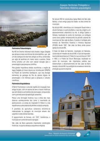 Espaços Territoriais Protegidos e
                                                                                  Patrimônio Histórico-arqueológico



                                                                   No século XVII foi construída a Igreja Matriz de São João
                                                                   Batista, a mais antiga igreja da cidade, na área central do
                                                                   município.
                                                                   No século XVIII, intensificou-se o transporte fluvial entre a
                                                                   vila de Campos e o porto da Bahia, o que deu origem a um
                                                                   desenvolvimento urbanístico na vila. A antiga Cadeia e
                                                                   Câmara, localizada no centro do município, se configura
                                                                   como único prédio remanescente do período colonial do
                                                                   município de São João da Barra. O prédio é tombado pelo
                                                                   Instituto do Patrimônio Histórico e Artístico Nacional
                                                                   (IPHAN) desde 1967. São João da Barra ainda possui
                                         Lagoa Salgada
Patrimônio Paleontológico                                          igrejas do século XIX.

Na AID do Distrito Industrial está situada a lagoa Salgada         O Solar do Barão de Barcelos, localizado em Barcelos,
que abriga as raras ocorrências de estromatólitos, que são         construído em meados do século XIX, o Cais do Imperador,
um dos vestígios de vida mais antigos na Terra, construídas        local onde desembarcou D. Pedro II e sua comitiva em 1847
por ação de bactérias em mares rasos e quentes. Desta              e 1883, e o Prédio do Fórum Municipal, localizado no
forma constitui um sítio com natural vocação para a                centro do município, são importantes prédios que
preservação e para pesquisa científica.                            testemunham o desenvolvimento de São João da Barra
                                                                   durante o século XIX, na condição de escoadouro natural da
Pela grande importância destas ocorrências, a região da
                                                                   produção açucareira regional.
lagoa Salgada em breve deverá ser incluída pelo DRM/RJ
                                                                                                                   Igreja em São João da Barra
no Projeto de Caminhos Geológicos, que visa divulgar
elementos da geologia do Rio de Janeiro dignos de
preservação e de interesse para a pesquisa e estudos
científicos.
Patrimônio Arquitetônico
O Norte Fluminense é uma das regiões de ocupação mais
antiga do país, com um acervo de bens e locais históricos
que vêm desde os primórdios da colonização, enriquecidos
com o período áureo da exploração canavieira.
Possui uma formação histórica rica e cheia dos mais
diversos acontecimentos tais como o movimento do
abolicionismo, as visitas do imperador D. Pedro II, a luta
republicana e a descoberta de petróleo na bacia campista.
A grandeza da agricultura canavieira encontra-se
materializada na paisagem do município através dos
casarões e sedes destas fazendas.
O aparecimento da ferrovia, em 1837, transformou o
município em centro ferroviário da região.
São João da Barra apresenta importantes construções
históricas, na qual se destaca a arquitetura religiosa.



                                                            Rima - Relatório de Impacto Ambiental                                          61
                                                     Infraestruturas do Distrito Industrial de São João da Barra
 