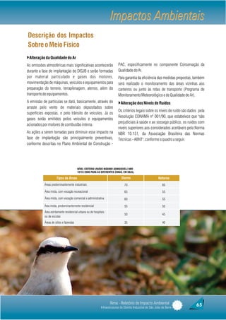 Impactos Ambientais
Descrição dos Impactos
Sobre o Meio Físico
}Alteração da Qualidade do Ar
As emissões atmosféricas mais significativas acontecerão                  PAC, especificamente no componente Conservação da
durante a fase de implantação do DISJB e serão formadas                   Qualidade do Ar.
por material particulado e gases dos motores,                             Para garantia da eficiência das medidas propostas, também
movimentação de máquinas, veículos e equipamentos para                    será realizado o monitoramento das áreas vizinhas aos
preparação do terreno, terraplenagem, aterros, além do                    canteiros ou junto às rotas de transporte (Programa de
transporte de equipamentos.                                               Monitoramento Meteorológico e de Qualidade do Ar).
A emissão de partículas se dará, basicamente, através do                  }Alteração dos Níveis de Ruídos
arraste pelo vento de materiais depositados sobre
                                                                          Os critérios legais sobre os níveis de ruído são dados pela
superfícies expostas, e pelo trânsito de veículos. Já os
                                                                          Resolução CONAMA nº 001/90, que estabelece que "são
gases serão emitidos pelos veículos e equipamentos
                                                                          prejudiciais à saúde e ao sossego público, os ruídos com
acionados por motores de combustão interna.
                                                                          níveis superiores aos considerados aceitáveis pela Norma
As ações a serem tomadas para diminuir esse impacto na                    NBR 10.151, da Associação Brasileira das Normas
fase de implantação são principalmente preventivas,                       Técnicas - ABNT", conforme o quadro a seguir.
conforme descritas no Plano Ambiental de Construção -




                                        NÍVEL CRITÉRIO (RUÍDO MÁXIMO ADMISSÍVEL) NBR
                                        10151/2000 PARA AS DIFERENTES ZONAS, EM DB(A).

                     Tipos de Áreas                                          Diurno                         Noturno
           Áreas predominantemente industriais                                 70                              60

           Área mista, com vocação recreacional                                65                              55

           Área mista, com vocação comercial e administrativa                  60                              55

                     Tipos de Áreas
           Área mista, predominantemente residencial                           55                              50
           Área estritamente residencial urbana ou de hospitais
                                                                               50                              45
           ou de escolas
           Áreas de sítios e fazendas                                          35                              40




                                                                   Rima - Relatório de Impacto Ambiental                       65
                                                            Infraestruturas do Distrito Industrial de São João da Barra
 