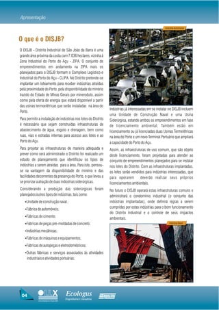 Apresentação
                                                                                                         Industria Automotiva



O que é o DISJB?
O DISJB - Distrito Industrial de São João da Barra é uma
grande área próxima da costa com 7.036 hectares, vizinha à
Zona Industrial do Porto do Açu - ZIPA. O conjunto de
empreendimentos em andamento na ZIPA mais os
planejados para o DISJB formam o Complexo Logístico e
Industrial do Porto do Açu - CLIPA. No Distrito pretende-se
implantar um loteamento para receber indústrias atraídas
pela proximidade do Porto, pela disponibilidade do minério
trazido do Estado de Minas Gerais por mineroduto, assim
como pela oferta de energia que estará disponível a partir
das usinas termoelétricas que serão instaladas na área do
                                                                   Indústrias já interessadas em se instalar no DISJB incluem
Porto.
                                                                   uma Unidade de Construção Naval e uma Usina
Para permitir a instalação de indústrias nos lotes do Distrito     Siderúrgica, estando ambos os empreendimentos em fase
é necessário que sejam construídas infraestruturas de              de licenciamento ambiental. Também estão em
abastecimento de água, esgoto e drenagem, bem como                 licenciamento ou já licenciadas duas Usinas Termelétricas
ruas, vias e estradas internas para acesso aos lotes e ao          na área do Porto e um novo Terminal Portuário que ampliará
Porto do Açu.                                                      a capacidade do Porto do Açu.
Para projetar as infraestruturas de maneira adequada e             Assim, as infraestruturas de uso comum, que são objeto
prever como será administrado o Distrito foi realizado um          deste licenciamento, foram projetadas para atender ao
estudo de planejamento que identificou os tipos de                 conjunto de empreendimentos planejados para se instalar
indústrias a serem atraídas para a área. Para isto, pensou-        nos lotes do Distrito. Com as infraestruturas implantadas,
se na vantagem da disponibilidade de minério e das                 os lotes serão vendidos para indústrias interessadas, que
facilidades decorrentes da presença do Porto, o que levou a        para operarem         deverão realizar seus próprios
se priorizar a atração de duas indústrias siderúrgicas.            licenciamentos ambientais.
Considerando a produção das siderúrgicas foram                     No futuro o DISJB operará estas infraestruturas comuns e
planejados outros tipos de indústrias, tais como:                  administrará o condomínio industrial (o conjunto das
   ŸUnidade de construção naval ;                                  indústrias implantadas), onde definirá regras a serem
   ŸFábrica de automóveis;
                                                                   cumpridas por estas indústrias para o bom funcionamento
                                                                   do Distrito Industrial e o controle de seus impactos
   ŸFábricas de cimento;
                                                                   ambientais.
   ŸFábricas de peças pré-moldadas de concreto;                                                              Industria Naval


   ŸIndústrias mecânicas;

   ŸFábricas de máquinas e equipamentos;

   ŸFábricas de autopeças e eletrodomésticos;

   ŸOutras fábricas e serviços associados às atividades
     industriais e atividades portuárias;




 04                                     Ecologus                Agrar
                                        Engenharia Consultiva
             Uma empresa do Grupo EBX
 
