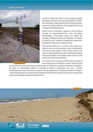 Impactos Ambientais



                                                               O terreno do DISJB está situado na Área de Expansão Industrial
                                                               definida pelo zoneamento municipal (Lei Municipal Nº115/2008 -
                                                               São João da Barra). Todas as áreas ao redor do DISJB apresentam-
                                                               se hoje sem ocupação residencial, sendo ocupadas por lotes rurais
                                                               com pequena atividade agropecuária.
                                                               Durante a fase de implantação, a geração de ruídos resulta da
                                                               utilização de equipamentos/veículos, como bate-estacas,
                                                               retroescavadeira, motoniveladora, tratores. Este impacto está
                                                               associado à realização de serviços de terraplanagem, construções
                                                               do canteiro de obras, montagem e instalação dos equipamentos,
                                                               construção de infraestruturas, e tráfego de veículos.
                                                               Pelos estudos realizados até o momento, pode-se dizer que a
                                                               região do entorno do empreendimento convive, ocasionalmente,
                                                               com níveis de ruídos elevados, vindos de fontes naturais, como
                                                               vento e mar. Não é esperado que as obras do DISJB gerem impactos
                                                               acústicos significativos nas localidades situadas no entorno, sendo
                                                               portanto um impacto de baixa magnitude.
                                                        Já os ruídos da fase de operação do DISJB estão associados às
          Equipamento de Medição                        futuras indústrias que se implantarão no Distrito. Para que as fontes
sonoras operem com níveis de desempenho ambiental iguais ou melhores do que aqueles considerados na avaliação do
EIA, devem ser implementadas medidas de manutenção de veículos e equipamentos, bem como cumpridos
procedimentos operacionais que reduzam os níveis de ruído dos equipamentos. A eficácia das medidas de mitigação e
controle referidas deverá ser verificada através do Programa de Monitoramento e Controle de Ruídos a ser implementado
nas fases de implantação e operação do empreendimento.




                                                                                                                    Barra do Açu




66                                     Ecologus                Agrar
                                       Engenharia Consultiva
            Uma empresa do Grupo EBX
 