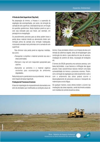 Impactos Ambientais


}Perda de Solo Superficial (Top Soil)
Na preparação do terreno, a limpeza e a supressão da
vegetação são acompanhadas, por vezes, da remoção da
camada de solo superficial, chamada de top soil, em função
de questões geotécnicas. Nesta hipótese prevê-se que o
solo seja estocado para uso futuro, por exemplo, em
paisagismo ou revegetação.
Os procedimentos previstos para as obras podem levar à
perda desse material devido ao aterramento direto sem
remoção prévia da camada e/ou remoção inadequada,
misturando camadas mais profundas com a camada de solo
                                                                                                           Espécie de cacto típica de restingas
superficial.
    Para diminuir esta perda prevê-se algumas medidas,         terreno. Essas atividades referem-se à limpeza da área com
tais como:                                                     retirada da cobertura vegetal, obras de terraplanagem para
   ŸTransportar e empilhar o material somente nas vias e
                                                               construção do aterro e para abertura de vias de acessos,
     áreas autorizadas;                                        instalação do canteiro de obras, escavação de fundações
                                                               etc.
   ŸRemover o top soil com maquinário apropriado para
     este fim;                                                 O terreno do DISJB apresenta uma estrutura arenosa, com
                                                               baixa declividade, o que favorece a infiltração das águas
   ŸAproveitar as sementes e o material orgânico
                                                               pluviais. Estas características naturais indicam uma baixa
     existentes para recomposição de ambientes                 vulnerabilidade do terreno a processos erosivos. Porém,
     degradados.                                               com a remoção da vegetação que cobre atualmente o solo e
Reduzindo assim a perda deste recurso ambiental, torna-se      com o andamento das obras poderá ocorrer o
este impacto de baixa magnitude.                               desencadeamento de processos erosivos e transporte de
}Indução de Processos Erosivos                                 material para cursos d'água.

A fase de implantação do empreendimento demandará uma          De qualquer maneira, esses efeitos tendem a ocorrer nas
série de atividades que modificarão as condições atuais do     imediações das áreas expostas, sendo facilmente evitados
                                                               com medidas de controle durante as obras.

                                                                                                   Caracteristica do terreno, baixa declividade




                                                        Rima - Relatório de Impacto Ambiental                                            67
                                                 Infraestruturas do Distrito Industrial de São João da Barra
 