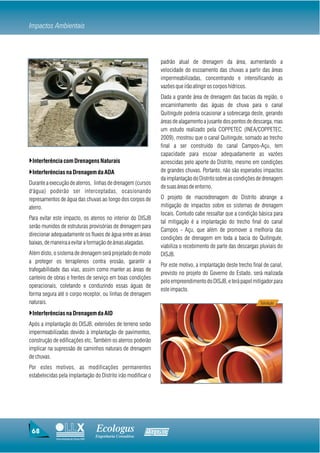 Impactos Ambientais



                                                                   padrão atual de drenagem da área, aumentando a
                                                                   velocidade do escoamento das chuvas a partir das áreas
                                                                   impermeabilizadas, concentrando e intensificando as
                                                                   vazões que irão atingir os corpos hídricos.
                                                                   Dada a grande área de drenagem das bacias da região, o
                                                                   encaminhamento das águas de chuva para o canal
                                                                   Quitingute poderia ocasionar a sobrecarga deste, gerando
                                                                   áreas de alagamento a jusante dos pontos de descarga, mas
                                                                   um estudo realizado pela COPPETEC (INEA/COPPETEC,
                                                                   2009), mostrou que o canal Quitingute, somado ao trecho
                                                                   final a ser construído do canal Campos-Açu, tem
                                                                   capacidade para escoar adequadamente as vazões
}Interferência com Drenagens Naturais                              acrescidas pelo aporte do Distrito, mesmo em condições
}Interferências na Drenagem da ADA                                 de grandes chuvas. Portanto, não são esperados impactos
                                                                   da implantação do Distrito sobre as condições de drenagem
Durante a execução de aterros, linhas de drenagem (cursos
                                                                   de suas áreas de entorno.
d'água) poderão ser interceptadas, ocasionando
represamentos de água das chuvas ao longo dos corpos de            O projeto de macrodrenagem do Distrito abrange a
aterro.                                                            mitigação de impactos sobre os sistemas de drenagem
                                                                   locais. Contudo cabe ressaltar que a condição básica para
Para evitar este impacto, os aterros no interior do DISJB
                                                                   tal mitigação é a implantação do trecho final do canal
serão munidos de estruturas provisórias de drenagem para
                                                                   Campos - Açu, que além de promover a melhoria das
direcionar adequadamente os fluxos de água entre as áreas
                                                                   condições de drenagem em toda a bacia do Quitingute,
baixas, de maneira a evitar a formação de áreas alagadas.
                                                                   viabiliza o recebimento de parte das descargas pluviais do
Além disto, o sistema de drenagem será projetado de modo           DISJB.
a proteger os terraplenos contra erosão, garantir a
                                                                   Por este motivo, a implantação deste trecho final de canal,
trafegabilidade das vias, assim como manter as áreas de
                                                                   previsto no projeto do Governo do Estado, será realizada
canteiro de obras e frentes de serviço em boas condições
                                                                   pelo empreendimento do DISJB, e terá papel mitigador para
operacionais, coletando e conduzindo essas águas de
                                                                   este impacto.
forma segura até o corpo receptor, ou linhas de drenagem
naturais.                                                                                                          Tubulação

}Interferências na Drenagem da AID
Após a implantação do DISJB, extensões de terreno serão
impermeabilizadas devido à implantação de pavimentos,
construção de edificações etc. Também os aterros poderão
implicar na supressão de caminhos naturais de drenagem
de chuvas.
Por estes motivos, as modificações permanentes
estabelecidas pela implantação do Distrito irão modificar o




 68                                     Ecologus                Agrar
                                        Engenharia Consultiva
             Uma empresa do Grupo EBX
 
