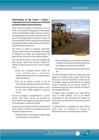 Impactos Ambientais




}Movimentação do Solo Durante a Limpeza e
Preparação do Terreno, Escavações para Construção
do Canteiro de Obras e Demais Estruturas
Ainda na fase de instalação as intervenções no solo do
DISJB e sua consequente desagregação mecânica, apesar
da baixa vulnerabilidade da região a processos erosivos e
sua topografia plana, pode resultar em carreamento de solo
para os cursos d'água durante a ocorrência de chuvas. Tal
ocorrência poderia modificar temporariamente a qualidade
de sua água aumentado a turbidez, além de contribuir para o
assoreamento dos corpos hídricos.
Para prevenir tal impacto os terraplenos conformados
durantes as obras de aterros e terraplanagem serão dotados
de dispositivos de proteção para encaminhamento das                                                             Preparação do Terreno
águas de chuva, reduzindo com isto a erosão dos taludes.
Os efeitos descritos tendem a ocorrer nas imediações das              ŸPara o canal Quitingute, em três pontos a montante da
áreas expostas, sendo assim facilmente evitados com                     confluência com o trecho final do canal Campos-Açu,
medidas de controle durante as obras. Entre as medidas,                 que deságua no mar através do canal da UCN;
cita-se:
                                                                      ŸDiretamente na calha do trecho final do canal Campos
    ŸGarantir que as atividades ocorram somente nos                     Açu.
     locais definidos para a construção,
                                                                 Com esta configuração o sistema de drenagem não possui
     estabelecendobarreiras físicas em possíveis áreas de
                                                                 ligação com as lagoas Grussaí e Iquipari. Cada uma das
     recebimento de aterro;
                                                                 bacias possui uma saída independente, tornando sua rede
    ŸEvitar que os materiais oriundos da área do                 de drenagem isolada das demais.Portanto, em situações
     empreendimento extravasem para áreas conservadas;           normais de operação, não são esperados impactos na
    ŸPromover plantio de gramíneas nos taludes e cortes          qualidade das águas dos corpos receptores do sistema de
     em solo como medida preventiva de processos                 macrodrenagem do DISJB.
     erosivos.                                                   Os impactos sobre a qualidade de tais corpos hídricos
Na fase de operação do empreendimento, o possível                seriam de caráter potencial, uma vez que estariam
impacto sobre corpos hídricos está associado ao                  condicionados ao bom desempenho dos sistemas de
encaminhamento das drenagens pluviais conforme projeto           controle internos às indústrias ou às áreas de uso comum
de macrodrenagem concebido para o DISJB.                         do Distrito.
O arranjo da rede de drenagem do CLIPA foi elaborado de tal      O acompanhamento da qualidade dos corpos hídricos
forma a conduzir o escoamento das diferentes bacias de           deverá seguir as orientações do Programa de
drenagem das seguintes formas:                                   Monitoramento dos Ecossistemas Aquáticos e Aquífero.
    ŸDiretamente para o oceano através da lagoa do Veiga
      e sua interseção com o canal da UCN;




                                                         Rima - Relatório de Impacto Ambiental                                          69
                                                  Infraestruturas do Distrito Industrial de São João da Barra
 