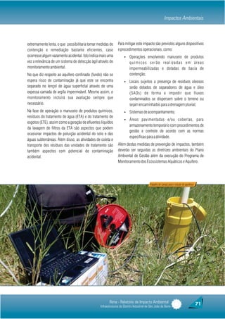 Impactos Ambientais



extremamente lenta, o que possibilitaria tomar medidas de      Para mitigar este impacto são previstos alguns dispositivos
contenção e remediação bastante eficientes, caso               e procedimentos operacionais, como:
ocorresse algum vazamento acidental. Isto indica mais uma           Ÿ    Operações envolvendo manuseio de produtos
vez a relevância de um sistema de detecção ágil através de               q u í m i c o s s e r ã o re a l i z a d a s e m á re a s
monitoramento ambiental.                                                 impermeabilizadas e dotadas de bacia de
No que diz respeito ao aquífero confinado (fundo) não se                 contenção;
espera risco de contaminação já que este se encontra                Ÿ    Locais sujeitos a presença de resíduos oleosos
separado no lençol de água superficlal através de uma                    serão dotados de separadores de água e óleo
expessa camada de argila impermeável. Mesmo assim, o                     (SAOs) de forma e impedir que fluxos
monitoramento incluirá sua avaliação sempre que                          contaminados se dispersem sobre o terreno ou
necessário.                                                              sejam encaminhados para a drenagem pluvial;
Na fase de operação o manuseio de produtos químicos,                Ÿ    Sistemas de acompanhamento;
resíduos do tratamento de água (ETA) e do tratamento de
                                                                    Ÿ    Áreas pavimentadas e/ou cobertas, para
esgotos (ETE), assim como a geração de efluentes líquidos
                                                                         armazenamento temporário com procedimentos de
da lavagem de filtros da ETA são aspectos que podem
                                                                         gestão e controle de acordo com as normas
ocasionar impactos de poluição acidental do solo e das
                                                                         específicas para a atividade.
águas subterrâneas. Além disso, as atividades de coleta e
transporte dos resíduos das unidades de tratamento são         Além destas medidas de prevenção de impactos, também
também aspectos com potencial de contaminação                  deverão ser seguidas as diretrizes ambientais do Plano
acidental.                                                     Ambiental de Gestão além da execução do Programa de
                                                               Monitoramento dos Ecossistemas Aquáticos e Aquífero.




                                                                                          Trabalho de campo para o estudo do aquífereo




                                                        Rima - Relatório de Impacto Ambiental                                            71
                                                 Infraestruturas do Distrito Industrial de São João da Barra
 
