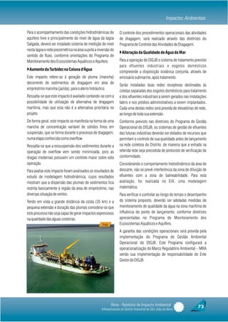 Impactos Ambientais

Para o acompanhamento das condições hidrodinâmicas do             O controle dos procedimentos operacionais das atividades
aquífero livre e principalmente do nível de água da lagoa         de dragagem, será realizado através das diretrizes do
Salgada, deverá ser instalado sistema de medição de nível         Programa de Controle das Atividades de Dragagem.
nesta lagoa e rede piezométrica na área sujeita a inversão do
                                                                  }Alteração da Qualidade de Água do Mar
sentido de fluxo, conforme orientações do Programa de
Monitoramento dos Ecossistemas Aquáticos e Aquífero.              Para a operação do DISJB o sistema de tratamento previsto
                                                                  para efluentes industriais e esgotos domésticos
}Aumento da Turbidez na Coluna d'Água                             compreende a disposição oceânica conjunta, através de
Este impacto refere-se à geração de pluma (mancha)                emissário submarino, após tratamento.
decorrente de sedimentos de dragagem em área de
                                                                  Serão instaladas duas redes receptoras destinadas às
empréstimo marinha (jazida), para o aterro hidráulico.
                                                                  coletas separadas dos esgotos domésticos para tratamento
Ressalta-se que este impacto é avaliado contando-se com a         e dos efluentes industriais a serem gerados nas instalações
possibilidade de utilização de alternativa de dragagem            fabris e nos prédios administrativos a serem implantados.
marítima, mas que esta não é a alternativa prioritária no         Cada uma destas redes será provida de elevatórias de rede,
projeto.                                                          ao longo de toda sua extensão.
De forma geral, este impacto se manifesta na forma de uma         Conforme previsto nas diretrizes do Programa de Gestão
mancha de concentração variável de sólidos finos em               Operacional do DISJB, os sistemas de gestão de efluentes
suspensão, que se forma durante o processo de dragagem,           das futuras indústrias deverão ser dotados de recursos que
numa etapa conhecida como overflow.                               permitam o controle de sua qualidade antes do lançamento
Ressalta-se que a ressuspensão dos sedimentos durante a           na rede coletora do Distrito, de maneira que a entrada na
operação de overflow vem sendo minimizada, pois as                referida rede seja precedida de protocolo de verificação de
dragas modernas possuem um controle maior sobre esta              conformidade.
operação.                                                         Considerando o comportamento hidrodinâmico da área de
Para avaliar este impacto foram analisados os resultados de       descarte, não se prevê interferência da zona de diluição de
estudo de modelagem hidrodinâmica, cujos resultados               efluentes com a zona de balneabilidade. Para esta
mostram que a dispersão das plumas de sedimentos fica             avaliação, foi realizada no EIA, uma modelagem
restrita basicamente à região da área de empréstimo, nas          matemática.
diversas situação de ventos.                                      Para verificar e controlar ao longo do tempo o desempenho
Tendo em vista a grande distância da costa (35 km) e a            do sistema proposto, deverão ser adotadas medidas de
pequena extensão e duração das plumas considera-se que            monitoramento de qualidade da água na zona marítima de
este processo não seja capaz de gerar impactos expressivos        influência do ponto de lançamento, conforme diretrizes
na qualidade das águas costeiras.                                 apresentadas no Programa de Monitoramento dos
                                                    Draga         Ecossistemas Aquáticos e Aquífero.
                                                                  A garantia das condições operacionais será provida pela
                                                                  implementação do Programa de Gestão Ambiental
                                                                  Operacional do DISJB. Este Programa configurará a
                                                                  operacionalização do Marco Regulatório Ambiental – MRA
                                                                  sendo sua implementação de responsabilidade do Ente
                                                                  Gestor do DISJB.




                                                            Rima - Relatório de Impacto Ambiental                       73
                                                    Infraestruturas do Distrito Industrial de São João da Barra
 