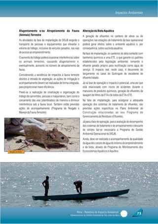 Impactos Ambientais



            Afugentamento e/ou Atropelamento da Fauna                      Alteração da Biota Aquática
            (Animais) Terrestre                                            A geração de efluentes no canteiro de obras ou de
            As atividades da fase de implantação do DISJB exigirão o       operações nas estações de tratamento da fase operacional
            transporte de pessoas e equipamentos que elevarão o            poderá gerar efeitos sobre o ambiente aquático e, por
            volume de tráfego, inclusive de veículos pesados, nas vias     consequência, sobre sua biota aquática.
            de acesso ao empreendimento.                                   Na fase de implantação, os canteiros de obra contarão com
            O aumento do tráfego poderá ocasionar interferências sobre     banheiros químicos e uma ETE, o que garante os padrões
            os animais terrestres, causando afugentamento e,               estabelecidos pela legislação ambiental, tornando o
            eventualmente, aumento no número de atropelamento da           efluente gerado próprio para reutilização como água de
            fauna.                                                         serviço. O impacto real, neste caso, é decorrente do
            Considerando a existência de impactos à fauna terrestre        lançamento no canal do Quitingute de excedente de
            devidos à retirada de vegetação, as ações de mitigação e       efluente tratado.
            acompanhamento devem ser realizadas de forma integrada,        Já na fase de operação o impacto é potencial, uma vez que
            para proporcionar maior eficiência.                            está relacionado com riscos de acidentes durante o
            Prevê-se a realização de sinalização e organização do          manuseio de produtos químicos, geração de efluentes da
            tráfego de caminhões, pessoas e maquinários, bem como o        lavagem de filtros da ETA e de lodos da ETA e ETE.
            cercamento das vias (alambrados) de maneira a diminuir         Na fase de implantação, para assegurar a adequada
            interferência sob a fauna local. Também estão previstas        operação dos sistemas de tratamento de efluentes, são
            ações de acompanhamento (Programa de Resgate e                 previstas ações específicas no Plano Ambiental de
            Manejo da Fauna Terrestre).                                    Construção relacionadas ao seu Programa de
                                                                           Gerenciamento de Resíduos e Efluentes.
                                                                           Já para a fase de operação, para a avaliação do desempenho
                                                                           dos sistemas de tratamento e de armazenamento e descarte
                                                                           de sólidos faz-se necessário a Programa de Gestão
                                                                           Ambiental Operacional do DISJB.
                                                                           Ainda, deve ser realizado o acompanhamento da qualidade
                                                                           da água dos corpos de água do entorno do empreendimento
                                                                           e da biota, através do Programa de Monitoramento dos
Resgate da Fauna                                                           Ecossistemas Aquáticos e Aquífero.




                                                                    Rima - Relatório de Impacto Ambiental                        75
                                                             Infraestruturas do Distrito Industrial de São João da Barra
 