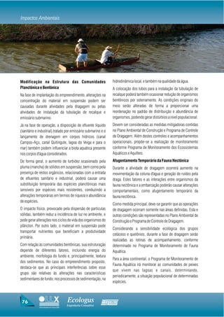 Impactos Ambientais




Modificação na Estrutura das Comunidades                           hidrodinâmica local, e também na qualidade da água.
Planctônica e Bentônica                                            A colocação dos tubos para a instalação da tubulação de
Na fase de implantação do empreendimento, alterações na            recalque poderá também ocasionar redução de organismos
concentração do material em suspensão podem ser                    bentônicos por soterramento. As condições originais do
causadas durante atividades pela dragagem ou pelas                 meio serão alteradas de forma a proporcionar uma
atividades de instalação da tubulação de recalque e                reordenação no padrão de distribuição e abundância de
emissário submarino.                                               organismos, podendo gerar distúrbios a nível populacional.
Já na fase de operação, a disposição de efluente líquido           Devem ser consideradas as medidas mitigadoras contidas
(sanitário e industrial) tratado por emissário submarino e o       no Plano Ambiental de Construção e Programa de Controle
lançamento de drenagem em corpos hídricos (canal                   de Dragagem. Além destes controles e acompanhamentos
Campos-Açu, canal Quitingute, lagoa do Veiga e para o              operacionais, propõe-se a realização de monitoramento
mar) também podem influenciar a biota aquática presente            conforme Programa de Monitoramento dos Ecossistemas
nos corpos d'água considerados.                                    Aquáticos e Aquífero.
De forma geral, o aumento de turbidez ocasionado pela              Afugentamento Temporário da Fauna Nectônica
pluma (mancha) de sólidos em suspensão, bem como pela              Durante a atividade de dragagem ocorrerá aumento na
presença de restos orgânicos, relacionadas com a entrada           movimentação da coluna d'água e geração de ruídos pela
de efluentes sanitário e industrial, poderá causar uma             draga. Estes fatores e as interações entre organismos da
substituição temporária das espécies planctônicas mais             fauna nectônica e a embarcação poderão causar alterações
sensíveis por espécies mais resistentes, conduzindo a              comportamentais, como afugentamento temporário da
alterações temporárias em termos de riqueza e abundância           fauna nectônica.
de espécies.
                                                                   Como medida principal, deve-se garantir que as operações
O impacto físico, provocado pela dispersão de partículas           de dragagem ocorram somente nas áreas definidas. Esta e
sólidas, também reduz a incidência de luz no ambiente, e           outras condições são representadas no Plano Ambiental de
pode gerar alterações nos ciclos de vida dos organismos do         Construção e Programa de Controle de Dragagem.
plâncton. Por outro lado, o material em suspensão pode
                                                                   Considerando a sensibilidade ecológica dos grupos
transportar nutrientes que beneficiam a produtividade
                                                                   cetáceos e quelônios, durante a fase de dragagem serão
primária.
                                                                   realizadas as rotinas de acompanhamento, conforme
Com relação às comunidades bentônicas, sua estruturação            determinado no Programa de Monitoramento de Fauna
depende de diferentes fatores, incluindo energia do                Aquática.
ambiente, morfologia do fundo e, principalmente, textura
                                                                   Para a área continental, o Programa de Monitoramento de
dos sedimentos. No caso do empreendimento proposto,
                                                                   Fauna Aquática irá monitorar as comunidades de peixes
destaca-se que as principais interferências sobre esse
                                                                   que vivem nas lagoas e canais, determinando,
grupo são relativas às alterações nas características
                                                                   periodicamente, a situação populacional de determinadas
sedimentares de fundo, nos processos de sedimentação, na
                                                                   espécies.



 76                                     Ecologus                Agrar
                                        Engenharia Consultiva
             Uma empresa do Grupo EBX
 