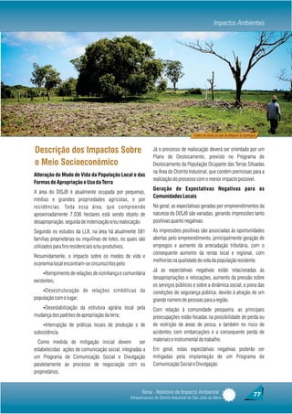 Impactos Ambientais




                                                                                            Cultivo de Grãos ao lado da Margem do Quitingute



Descrição dos Impactos Sobre                                     Já o processo de realocação deverá ser orientado por um
                                                                 Plano de Deslocamento, previsto no Programa de
o Meio Socioeconômico                                            Deslocamento da População Ocupante das Terras Situadas
                                                                 na Área do Distrito Industrial, que contém premissas para a
Alteração do Modo de Vida da População Local e das
                                                                 realização do processo com o menor impacto possível.
Formas de Apropriação e Uso da Terra
                                                                 Geração de Expectativas Negativas para as
A área do DISJB é atualmente ocupada por pequenas,
                                                                 Comunidades Locais
médias e grandes propriedades agrícolas, e por
residências. Toda essa área, que compreende                      No geral, as expectativas geradas por empreendimentos da
aproximadamente 7.036 hectares está sendo objeto de              natureza do DISJB são variadas, gerando impressões tanto
desapropriação, seguida de indenização e/ou realocação.          positivas quanto negativas.
Segundo os estudos da LLX, na área há atualmente 581             As impressões positivas são associadas às oportunidades
famílias proprietárias ou inquilinas de lotes, os quais são      abertas pelo empreendimento, principalmente geração de
utilizados para fins residenciais e/ou produtivos.               empregos e aumento da arrecadação tributária, com o
                                                                 consequente aumento da renda local e regional, com
Resumidamente, o impacto sobre os modos de vida e
                                                                 melhorias na qualidade de vida da população residente.
economia local encontram-se circunscritos pelo:
                                                                 Já as expectativas negativas estão relacionadas às
    ŸRompimento de relações de vizinhança e comunitária
                                                                 desapropriações e relocações, aumento da pressão sobre
existentes;
                                                                 os serviços públicos e sobre a dinâmica social, e piora das
    ŸDesestruturação de relações simbólicas da                   condições de segurança pública, devido à atração de um
população com o lugar;                                           grande número de pessoas para a região.
    ŸDesestabilização da estrutura agrária local pela            Com relação à comunidade pesqueira, as principais
mudança dos padrões de apropriação da terra;                     preocupações estão focadas na possibilidade de perda ou
    ŸInterrupção de práticas locais de produção e de             de restrição de áreas de pesca, e também no risco de
subsistência.                                                    acidentes com embarcações e a consequente perda de
  Como medida de mitigação inicial devem            ser          materiais e instrumental de trabalho.
estabelecidas ações de comunicação social, integradas a          Em geral, estas expectativas negativas poderão ser
um Programa de Comunicação Social e Divulgação                   mitigadas pela implantação de um Programa de
paralelamente ao processo de negociação com os                   Comunicação Social e Divulgação.
proprietários.


                                                          Rima - Relatório de Impacto Ambiental                                           77
                                                   Infraestruturas do Distrito Industrial de São João da Barra
 