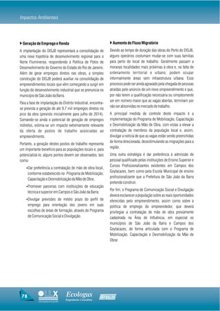 Impactos Ambientais



} Geração de Emprego e Renda                                       } Aumento do Fluxo Migratório
A implantação do DISJB representará a consolidação de              Devido ao tempo de duração das obras do Porto do DISJB,
uma nova trajetória de desenvolvimento regional para o             alguns operários costumam mudar-se com suas famílias
Norte Fluminense, respondendo à Política de Pólos de               para perto do local de trabalho. Geralmente passam a
Desenvolvimento do Governo do Estado do Rio de Janeiro.            moranas localidades mais próximas à obra e, na falta de
Além de gerar empregos diretos nas obras, a simples                ordenamento territorial e urbano, podem ocupar
construção do DISJB poderá auxiliar na consolidação de             informalmente áreas sem infraestrutura urbana. Esse
empreendimentos locais que vêm começando a surgir em               processo pode ser ainda agravado pela chegada de pessoas
função do desenvolvimento industrial que se prenuncia no           atraídas pelo anúncio de um novo empreendimento e que,
município de São João da Barra.                                    por não terem a qualificação necessária ou simplesmente
                                                                   ser em número maior que as vagas abertas, terminam por
Para a fase de implantação do Distrito Industrial, encontra-
                                                                   não ser absorvidas no mercado de trabalho.
se prevista a geração de até 9,7 mil empregos diretos no
pico da obra (previsto inicialmente para julho de 2014).           A principal medida de controle deste impacto é a
Somando-se ainda o potencial de geração de empregos                implementação do Programa de Mobilização, Capacitação
indiretos, estima-se um impacto extremamente relevante             e Desmobilização da Mão de Obra, com vistas a elevar a
da oferta de postos de trabalho associadas ao                      contratação de membros da população local e, assim,
empreendimento.                                                    divulgar a notícia de que as vagas estão sendo preenchidas
                                                                   de forma direcionada, desestimulando as migrações para a
Portanto, a geração destes postos de trabalho representa
                                                                   região.
um importante benefício para as populações locais e, para
potencializá-lo, alguns pontos devem ser observados, tais          Uma outra estratégia é dar preferência à admissão de
como:                                                              pessoal qualificado pelas instituições de Ensino Superior e
                                                                   Cursos Profissionalizantes existentes em Campos dos
    ŸDar preferência a contratação de mão de obra local,
                                                                   Goytacazes, bem como pela Escola Municipal de ensino
      conforme estabelecido no Programa de Mobilização,
                                                                   profissionalizante que a Prefeitura de São João da Barra
      Capacitação e Desmobilização da Mão de Obra;
                                                                   pretende construir.
    ŸPromover parcerias com instituições de educação
                                                                   Por fim, o Programa de Comunicação Social e Divulgação
      técnica e superior em Campos e São João da Barra;
                                                                   deverá esclarecer a população sobre as reais oportunidades
    ŸDivulgar previsões de médio prazo do perfil de                oferecidas pelo empreendimento, assim como sobre a
      emprego para orientação dos jovens em suas                   política de emprego do empreendedor, que deverá
      escolhas de áreas de formação, através do Programa           privilegiar a contratação de mão de obra previamente
      de Comunicação Social e Divulgação.                          cadastrada na Área de Influência, em especial os
                                                                   municípios de São João da Barra e Campos dos
                                                                   Goytacazes, de forma articulada com o Programa de
                                                                   Mobilização, Capacitação e Desmobilização da Mão de
                                                                   Obrar




 78                                     Ecologus                Agrar
                                        Engenharia Consultiva
             Uma empresa do Grupo EBX
 