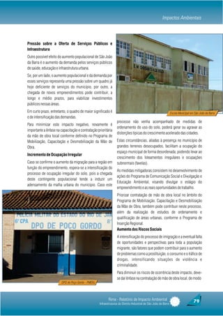 Impactos Ambientais



Pressão sobre a Oferta de Serviços Públicos e
Infraestrutura
Outro possível efeito do aumento populacional de São João
da Barra é o aumento da demanda pelos serviços públicos
de saúde, educação e infraestrutura urbana.
Se, por um lado, o aumento populacional e da demanda por
esses serviços representa uma pressão sobre um quadro já
hoje deficiente de serviços do município, por outro, a
chegada de novos empreendimentos pode contribuir, a
longo e médio prazos, para viabilizar investimentos
públicos nessas áreas.
Em curto prazo, entretanto, o quadro de maior significado é                                                       Escola Municipal em São João da Barra
o de intensificação das demandas.
                                                                  processo não venha acompanhado de medidas de
Para minimizar este impacto negativo, novamente é
                                                                  ordenamento do uso do solo, poderá gerar ou agravar as
importante a ênfase na capacitação e contratação prioritária
                                                                  distorções típicas do crescimento acelerado das cidades.
da mão de obra local conforme definido no Programa de
Mobilização, Capacitação e Desmobilização da Mão de               Estas circunstâncias, aliadas à presença no município de
Obra.                                                             grandes terrenos desocupados, facilitam a ocupação do
                                                                  espaço municipal de forma desordenada, podendo levar ao
Incremento de Ocupação Irregular
                                                                  crescimento dos loteamentos irregulares e ocupações
Caso se confirme o aumento da migração para a região em           subnormais (favelas).
função do empreendimento, espera-se a intensificação do
                                                                  As medidas mitigadoras consistem no desenvolvimento de
processo de ocupação irregular do solo, pois a chegada
                                                                  ações do Programa de Comunicação Social e Divulgação e
deste contingente populacional tende a induzir um
                                                                  Educação Ambiental, visando divulgar o estágio do
adensamento da malha urbana do município. Caso este
                                                                  empreendimento e as reais oportunidades de trabalho.
                                                                  Priorizar contratação de mão de obra local no âmbito do
                     DPO de Poço Gordo                            Programa de Mobilização, Capacitação e Desmobilização
                                                                  da Mão de Obra, também pode contribuir neste processo,
                                                                  além da realização de estudos de ordenamento e
                                                                  qualificação de áreas urbanas, conforme o Programa de
                                                                  Inserção Regional.
                                                                  Aumento dos Riscos Sociais
                                                                  A intensificação do processo de imigração e a eventual falta
                                                                  de oportunidades e perspectivas para toda a população
                                                                  migrante, são fatores que podem contribuir para o aumento
                                                                  de problemas como a prostituição, o consumo e o tráfico de
                                                                  drogas, intensificando situações de violência e
                                                                  criminalidade.
                                                                  Para diminuir os riscos de ocorrência deste impacto, deve-
                                                                  se dar ênfase na contratação de mão de obra local, de modo
                        DPO de Poço Gordo - PMERJ




                                                           Rima - Relatório de Impacto Ambiental                                     79
                                                    Infraestruturas do Distrito Industrial de São João da Barra
 