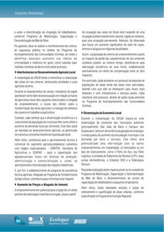 Impactos Ambientais



a evitar a intensificação da imigração de trabalhadores,           de ocupação das casas do litoral está mudando de uma
conforme Programa de Mobilização, Capacitação e                    ocupação predominantemente sazonal, ligada ao veraneio,
Desmobilização da Mão de Obra.                                     para uma ocupação permanente. Ademais, foi observado
Por garantia, deve-se realizar o monitoramento dos índices         que houve um aumento significativo do valor de casas,
de segurança pública no âmbito do Programa de                      terrenos e aluguéis em algumas localidades.
Acompanhamento das Comunidades Vizinhas, de modo a                 Assim, a população do entorno do empreendimento sujeita
identificar possíveis aumentos nos índices de                      ao impacto da perda das características de seu ambiente
criminalidade e violência em geral, como subsídio para             cotidiano poderá, ao mesmo tempo, beneficiar-se pela
medidas corretivas ainda no início deste processo.                 valorização econômica de suas terras, estabelecendo
} Interferências no Desenvolvimento Agrícola Local                 eventualmente um efeito de compensação entre os dois
                                                                   impactos.
A implantação do DISJB tende a intensificar a urbanização
das áreas em seu entorno, deslocando atividades e usos             Por outro lado, pode acontecer um processo de expulsão de
agrícolas da terra.                                                populações de baixa renda das áreas mais valorizadas,
                                                                   fazendo com que elas se desloquem para locais mais
Durante os levantamentos de campo, moradores da região
                                                                   distantes e com infraestrutura e serviços piores. Cabe
apontaram como fator de preocupação em relação ao futuro
                                                                   monitorar este processo, através de ações essas previstas
da agricultura local dois aspectos relacionados à chegada
                                                                   no Programa de Acompanhamento das Comunidades
do empreendimento: o receio dos efeitos sobre a
                                                                   Vizinhas.
transformação das áreas agrícolas e a redução do interesse
dos jovens em trabalhar na agricultura.                            } Dinamização da Economia Local
Contudo, cabe lembrar que a dinamização econômica e o              Durante a implantação do DISJB espera-se uma
crescimento da população do município têm como efeito o            dinamização da economia dos municípios próximos
aumento da demanda local por alimentos. Este fator pode            (principalmente São João da Barra e Campos dos
ser favorável ao desenvolvimento agrícola, se gerenciado           Goytacazes), tanto em decorrência da geração de empregos
de maneira a concentrar benefícios na produção local.              e renda quanto do aumento da arrecadação municipal e da
Além disto, contribuiria para o aprimoramento técnico e            demanda por bens e serviços. Este efeito será
comercial do segmento agrícola,estabelecer convênios               potencializado pela inter-relação com os outros
com órgãos especializados – EMATER, Secretaria de                  empreendimentos em implantação, já licenciados ou em
Agricultura e SEBRAE - para a capacitação dos                      fase de licenciamento, como o Porto do Açu, seu Pátio
agropecuaristas locais em técnicas de produção,                    Logístico, a Unidade de Tratamento de Petróleo (UTP), duas
administração e comercialização e, ainda, no                       usinas termoelétricas, o Estaleiro OSX e a Siderúrgica
aprimoramento e formalização das relações trabalhistas.            Ternium.

E, por fim, o estabelecimento do programa de assistência           Para potencialização deste impacto prevê-se no contexto do
técnica agrícola, integrado ao Programa de Fortalecimento          Programa de Mobilização, Capacitação e Desmobilização
da Agricultura, contribuiria para minimizar esse impacto.          da Mão de Obra, o desenvolvimento de cursos de
                                                                   capacitação de trabalhadores e pequenos empresários.
} Aumento de Preços e Aluguéis de Imóveis
                                                                   Além disso, serão realizados estudos e ações de
O empreendimento tem potencial para criação de um efeito
                                                                   ordenamento e qualificação de áreas urbanas, conforme
positivo de valorização imobiliária na região, já que o perfil
                                                                   especificado no Programa de Inserção Regional.




 80                                     Ecologus                Agrar
                                        Engenharia Consultiva
             Uma empresa do Grupo EBX
 