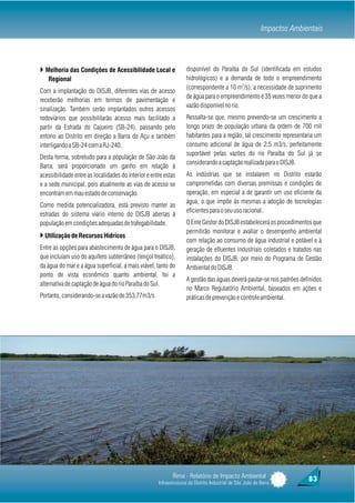 Impactos Ambientais



} Melhoria das Condições de Acessibilidade Local e                 disponível do Paraíba do Sul (identificada em estudos
   Regional                                                        hidrológicos) e a demanda de todo o empreendimento
                                                                                            3
                                                                   (correspondente a 10 m /s), a necessidade de suprimento
Com a implantação do DISJB, diferentes vias de acesso
                                                                   de água para o empreendimento é 35 vezes menor do que a
receberão melhorias em termos de pavimentação e
                                                                   vazão disponível no rio.
sinalização. Também serão implantados outros acessos
rodoviários que possibilitarão acesso mais facilitado a            Ressalta-se que, mesmo prevendo-se um crescimento a
partir da Estrada do Cajueiro (SB-24), passando pelo               longo prazo de população urbana da ordem de 700 mil
entono ao Distrito em direção a Barra do Açu e também              habitantes para a região, tal crescimento representaria um
interligando a SB-24 com a RJ-240.                                 consumo adicional de água de 2,5 m3/s, perfeitamente
                                                                   suportável pelas vazões do rio Paraíba do Sul já se
Desta forma, sobretudo para a população de São João da
                                                                   considerando a captação realizada para o DISJB.
Barra, será proporcionado um ganho em relação à
acessibilidade entre as localidades do interior e entre estas      As indústrias que se instalarem no Distrito estarão
e a sede municipal, pois atualmente as vias de acesso se           comprometidas com diversas premissas e condições de
encontram em mau estado de conservação.                            operação, em especial a de garantir um uso eficiente da
                                                                   água, o que impõe às mesmas a adoção de tecnologias
Como medida potencializadora, está previsto manter as
                                                                   eficientes para o seu uso racional..
estradas do sistema viário interno do DISJB abertas à
população em condições adequadas de trafegabilidade.               O Ente Gestor do DISJB estabelecerá os procedimentos que
                                                                   permitirão monitorar e avaliar o desempenho ambiental
} Utilização de Recursos Hídricos
                                                                   com relação ao consumo de água industrial e potável e à
Entre as opções para abastecimento de água para o DISJB,           geração de efluentes industriais coletados e tratados nas
que incluíam uso do aquífero subterrâneo (lençol freático),        instalações do DISJB, por meio do Programa de Gestão
da água do mar e a água superficial, a mais viável, tanto do       Ambiental do DISJB.
ponto de vista econômico quanto ambiental, foi a
                                                                   A gestão das águas deverá pautar-se nos padrões definidos
alternativa de captação de água do rio Paraíba do Sul.
                                                                   no Marco Regulatório Ambiental, baseados em ações e
Portanto, considerando-se a vazão de 353,77m3/s                    práticas de prevenção e controle ambiental.




                                                            Rima - Relatório de Impacto Ambiental                        83
                                                     Infraestruturas do Distrito Industrial de São João da Barra
 
