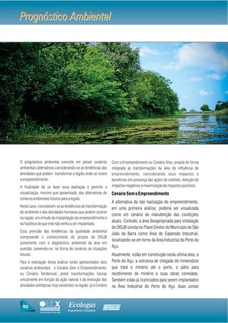 Prognóstico Ambiental




O prognóstico ambiental consiste em prever cenários               Com o Empreendimento ou Cenário Alvo, projeta de forma
ambientais alternativos considerando-se as tendências das         integrada as transformações da área de influência do
atividades que podem transformar a região onde se insere          empreendimento, considerando seus impactos e
o empreendimento.                                                 benefícios em presença das ações de controle, redução de
A finalidade de se fazer essa avaliação é permitir a              impactos negativos e maximização de impactos positivos.
visualização, mesmo que aproximada, das alternativas de           Cenário Sem o Empreendimento
cenários ambientais futuros para a região.
                                                                  A alternativa da não realização do empreendimento,
Neste caso, consideram-se as tendências de transformação
                                                                  em uma primeira análise, poderia ser visualizada
do ambiente e das atividades humanas que podem ocorrer
                                                                  como um cenário de manutenção das condições
na região, em virtude da implantação do empreendimento e
                                                                  atuais. Contudo, a área desapropriada para instalação
na hipótese de que este não venha a ser implantado.
                                                                  do DISJB consta no Plano Diretor do Município de São
Essa previsão das tendências da qualidade ambiental
                                                                  João da Barra como Área de Expansão Industrial,
compreende o conhecimento do projeto do DISJB
                                                                  localizando-se em torno da Área Industrial do Porto do
juntamente com o diagnóstico ambiental da área em
questão, prevendo-se, na forma de cenários as situações
                                                                  Açu.
futuras.                                                          Atualmente, estão em construção nesta última área, o
Para a realização desta análise serão apresentados dois           Porto do Açu, a estrutura de chegada do mineroduto
cenários ambientais: o Cenário Sem o Empreendimento,              que trará o minério até o porto, o pátio para
ou Cenário Tendencial, prevê transformações futuras               recebimento de minério e suas obras correlatas.
unicamente em função da ação natural e da evolução das            Também estão já licenciados para serem implantados
atividades antrópicas hoje existentes na região; já o Cenário     na Área Industrial do Porto do Açu: duas usinas



 90                                     Ecologus                Agrar
                                        Engenharia Consultiva
             Uma empresa do Grupo EBX
 