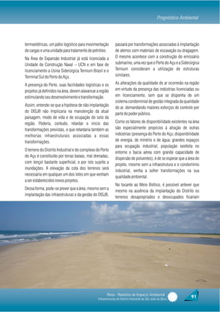 Prognóstico Ambiental




termoelétricas, um pátio logístico para movimentação          passará por transformações associadas à implantação
de cargas e uma unidade para tratamento de petróleo.          de aterros com materiais de escavação ou dragagem.
Na Área de Expansão Industrial já está licenciada a           O mesmo acontece com a construção do emissário
Unidade de Construção Naval – UCN e em fase de                submarino, uma vez que o Porto do Açu e a Siderúrgica
licenciamento a Usina Siderúrgica Ternium Brasil e o          Ternium consideram a utilização de estruturas
Terminal Sul do Porto do Açu.                                 similares.

A presença do Porto, suas facilidades logísticas e os         As alterações da qualidade do ar ocorrerão na região
projetos já definidos na área, devem alavancar a região       em virtude da presença das indústrias licenciadas ou
estimulando seu desenvolvimento e transformação.              em licenciamento, sem que se disponha de um
                                                              sistema condominial de gestão integrada da qualidade
Assim, entende-se que a hipótese de não implantação
                                                              do ar, demandando maiores esforços de controle por
do DISJB não implicaria na manutenção da atual
                                                              parte do poder público.
paisagem, modo de vida e de ocupação do solo da
região. Poderia, contudo, retardar o início das               Como os fatores de disponibilidade existentes na área
transformações previstas, o que retardaria também as          são especialmente propícios à atração de outras
melhorias infraestruturais associadas a essas                 indústrias (presença do Porto do Açu; disponibilidade
transformações.                                               de energia, de minério e de água; grandes espaços
                                                              para ocupação industrial; população rarefeita no
O terreno do Distrito Industrial e do complexo do Porto
                                                              entorno e bacia aérea com grande capacidade de
do Açu é constituído por terras baixas, mal drenadas,
                                                              dispersão de poluentes), é de se esperar que a área do
com lençol bastante superficial, e por isto sujeito a
                                                              projeto, mesmo sem a infraestrutura e o condomínio
inundações. A elevação da cota dos terrenos será
                                                              industrial, venha a sofrer transformações na sua
necessária em qualquer um dos lotes em que venham
                                                              qualidade ambiental.
a ser estabelecidos novos projetos.
                                                              No tocante ao Meio Biótico, é possível antever que
Dessa forma, pode-se prever que a área, mesmo sem a
                                                              mesmo na ausência da implantação do Distrito os
implantação das infraestruturas e da gestão do DISJB,
                                                              terrenos desapropriados e desocupados ficariam




                                                       Rima - Relatório de Impacto Ambiental                       91
                                                Infraestruturas do Distrito Industrial de São João da Barra
 