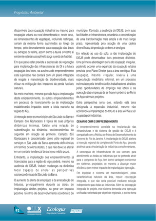 Prognóstico Ambiental



disponíveis para ocupação industrial ou mesmo para               município. Contudo, a ausência do DISJB, com suas
ocupação urbana ou rural desordenada e, neste caso,              facilidades e infraestrutura, retardaria a concretização
os remanescentes de vegetação, incluindo restingas,              de uma transformação mais ampla e de mais longo
seriam da mesma forma suprimidos ao longo do                     prazo, representada pela atração de uma cadeia
tempo, pelo desmatamento para ocupação das áreas                 diversificada de produção de bens e serviços
ou extração de lenha, assim como a fauna silvestre aí            Em relação ao uso do solo, a não implantação do
existente estaria susceptível à caça e perda de habitat.         DISJB pode desencadear dois processos distintos.
Em que pese estar prevista a supressão de vegetação              Uma primeira abordagem seria de ocupação irregular,
para implantação das infraestruturas do DI e a futura            podendo ocorrer uma expansão da ocupação urbana
ocupação dos lotes, na ausência do empreendimento                prevista pelo Plano Diretor para a área contígua. Esta
esta supressão não contará com um plano integrado                ocupação, mesmo irregular, levaria a uma
de resgate e manutenção de biodiversidade, mais                  especulação imobiliária informal, em um processo
eficaz na mitigação dos impactos da perda habitats               estimulado pela tendência dos trabalhadores atraídos
naturais.                                                        pelas oportunidades de emprego nas obras e na
No meio marinho, mesmo que não haja a implantação                operação das empresas de se fixarem próximo ao Porto
deste empreendimento, os outros empreendimentos                  do Açu e demais projetos.
em processo de licenciamento ou de implantação Outra perspectiva seria que, estando esta área
estabelecerão impactos sobre a biota marinha na designada à expansão industrial, mesmo não
região do Açu.                                         ocorrendo a implantação do DISJB a área venha a ser
A interação entre os municípios de São João da Barra e ocupada por indústrias.
Campos dos Goytacazes é típica de suas próprias                  CENÁRIO COM O EMPREENDIMENTO
dinâmicas internas. Existe uma relação de                        O empreendimento consiste na implantação das
subordinação da dinâmica socioeconômica do                       infraestruturas e do sistema de gestão do DISJB e é
segundo em relação ao primeiro. Campos dos                       compatível com a Política de Pólos de Desenvolvimento do
Goytacazes é caracterizado como pólo regional de                 Governo do Rio de Janeiro. A implantação do DISJB acelera
serviços e São João da Barra apresenta deficiências              a inserção regional do complexo do Porto do Açu, gerando
em termos de oferta destes, o que não deve se alterar            atrativos para a implantação de indústrias complementares.
em um cenário tendencial de curto ou médio prazo.                A concepção de infraestruturas de uso comum, para
                                                                 atendimento as todas as indústrias que se pretende atrair
Entretanto, a implantação dos empreendimentos já
                                                                 para o complexo do Açu, tem como vantagem concentrar
licenciados para a região do Açu poderá, mesmo na
                                                                 em sistemas projetados de maneira a alcançar maior
ausência do DISJB, induzir mudanças na dinâmica
                                                                 eficiência com menor impacto de implantação e operação.
local capazes de alterar as perspectivas
                                                  Em especial o sistema de macrodrenagem, pelas
socioeconômicas de São João da Barra.
                                                                 características naturais da área, requer concepção
O aumento da oferta de empregos e da arrecadação de              integrada, o que não seria possível mediante solução
tributos, principalmente durante as obras de                     independente para todas as indústrias. Além da concepção
implantação destes projetos, irá gerar um impacto                integrada de projeto, este sistema demanda uma operação
positivo no ritmo de desenvolvimento econômico do                unificada e orientada por objetivos regionais, o que se torna




 92                                    Ecologus                Agrar
                                       Engenharia Consultiva
            Uma empresa do Grupo EBX
 