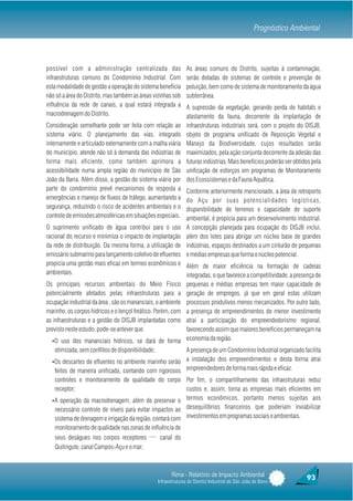 Prognóstico Ambiental                                                                                    Prognóstico Ambiental



    possível com a administração centralizada das                    As áreas comuns do Distrito, sujeitas à contaminação,
    infraestruturas comuns do Condomínio Industrial. Com             serão dotadas de sistemas de controle e prevenção de
    esta modalidade de gestão a operação do sistema beneficia        poluição, bem como de sistema de monitoramento da água
    não só a área do Distrito, mas também as áreas vizinhas sob      subterrânea.
    influência da rede de canais, a qual estará integrada a          A supressão da vegetação, gerando perda de habitats e
    macrodrenagem do Distrito.                                       afastamento da fauna, decorrente da implantação de
    Consideração semelhante pode ser feita com relação ao            infraestruturas industriais será, com o projeto do DISJB,
    sistema viário. O planejamento das vias, integrado               objeto de programa unificado de Reposição Vegetal e
    internamente e articulado externamente com a malha viária        Manejo da Biodiversidade, cujos resultados serão
    do município, atende não só à demanda das indústrias de          maximizados, pela ação conjunta decorrente da adesão das
    forma mais eficiente, como também aprimora a                     futuras indústrias. Mais benefícios poderão ser obtidos pela
    acessibilidade numa ampla região do município de São             unificação de esforços em programas de Monitoramento
    João da Barra. Além disso, a gestão do sistema viário por        dos Ecossistemas e da Fauna Aquática.
    parte do condomínio prevê mecanismos de resposta a               Conforme anteriormente mencionado, a área de retroporto
    emergências e manejo de fluxos de tráfego, aumentando a          do Açu por suas potencialidades logísticas,
    segurança, reduzindo o risco de acidentes ambientais e o         disponibilidade de terrenos e capacidade de suporte
    controle de emissões atmosféricas em situações especiais.        ambiental, é propícia para um desenvolvimento industrial.
    O suprimento unificado de água contribui para o uso              A concepção planejada para ocupação do DISJB inclui,
    racional do recurso e minimiza o impacto de implantação          além dos lotes para abrigar um núcleo base de grandes
    da rede de distribuição. Da mesma forma, a utilização de         indústrias, espaços destinados a um cinturão de pequenas
    emissário submarino para lançamento coletivo de efluentes        e médias empresas que forma o núcleo potencial.
    propicia uma gestão mais eficaz em termos econômicos e Além de maior eficiência na formação de cadeias
    ambientais.                                                 integradas, o que favorece a competitividade, a presença de
    Os principais recursos ambientais do Meio Físico pequenas e médias empresas tem maior capacidade de
    potencialmente afetados pelas infraestruturas para a geração de empregos, já que em geral estas utilizam
    ocupação industrial da área , são os mananciais, o ambiente processos produtivos menos mecanizados. Por outro lado,
    marinho, os corpos hídricos e o lençol freático. Porém, com a presença de empreendimentos de menor investimento
    as infraestruturas e a gestão do DISJB implantadas como atrai a participação do empreendedorismo regional,
    previsto neste estudo, pode-se antever que:                 favorecendo assim que maiores benefícios permaneçam na
      ŸO uso dos mananciais hídricos, se dará de forma economia da região.
       otimizada, sem conflitos de disponibilidade;           A presença de um Condomínio Industrial organizado facilita
      ŸOs descartes de efluentes no ambiente marinho serão a instalação dos empreendimentos e desta forma atrai
       feitos de maneira unificada, contando com rigorosos empreendedores de forma mais rápida e eficaz.
       controles e monitoramento de qualidade do corpo Por fim, o compartilhamento das infraestruturas reduz
       receptor;                                              custos e, assim, torna as empresas mais eficientes em
      ŸA operação da macrodrenagem, além de preservar o termos econômicos, portanto menos sujeitas aos
       necessário controle de níveis para evitar impactos ao desequilíbrios financeiros que poderiam inviabilizar
       sistema de drenagem e irrigação da região, contará com investimentos em programas sociais e ambientais.
       monitoramento de qualidade nas zonas de influência de
       seus deságues nos corpos receptores ─ canal do
       Quitingute, canal Campos-Açu e o mar;



                                                             Rima - Relatório de Impacto Ambiental                        93
                                                      Infraestruturas do Distrito Industrial de São João da Barra
 