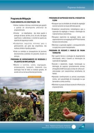 Programas Ambientais




Programa de Mitigação                                                 PROGRAMA DE SUPRESSÃO VEGETAL E RESGATE DA
                                                                         FLORA
PLANO AMBIENTAL DE CONSTRUÇÃO - PAC
                                                                           ŸAssegurar que as atividades de retirada de vegetação
   ŸIndicar medidas e técnicas construtivas para garantir                    ocorram somente nos locais definidos para tal;
    o padrão de desempenho ambiental do
    empreendimento.
                                                                           ŸEstabelecer procedimentos metodológicos para a
                                                                             supressão da vegetação e manejo e destinação do
   ŸOrientar     os trabalhadores das obras quanto à                         material lenhoso e não lenhoso;
    proteção da fauna, da flora, do ar, do solo, das águas
    superficiais e subterrâneas, e orientá-los quanto aos
                                                                           ŸRecuperar espécimes da vegetação nativa; para
                                                                             reaproveitamento na revegetação da RPPN da Fazenda
    aspectos de segurança e saúde;
                                                                             Caruara e de outras áreas;
   ŸEstabelecer requisitos mínimos para o
    gerenciamento, por parte das empreiteiras, dos
                                                                           ŸMonitorar a supressão vegetal e, consequentemente
                                                                             os espécimes a serem transplantados.
    resíduos sólidos e líquidos gerados;
                                                                      PROGRAMA DE RESGATE E MANEJO DE FAUNA
   ŸEvitar ou controlar as consequências de possíveis
                                                                         TERRESTRE
    derramamentos acidentais de poluentes durante os
    serviços.                                                              ŸDar suporte técnico à condução do afugentamento
                                                                             direcionando, antes e durante as intervenções de
PROGRAMA DE GERENCIAMENTO DE RESÍDUOS E
                                                                             supressão de vegetação;
   EFLUENTES NA IMPLANTAÇÃO
   ŸManter o controle, coleta, segregação,                                 ŸExecutar o salvamento, resgate, translocação ou
                                                                             destinação de espécies (prioritariamente animais
    armazenamento, transporte, tratamento e/ou
                                                                             ameaçados/endêmicos) para as áreas de soltura pré-
    destinação final de todos os resíduos gerados, de
                                                                             selecionadas com características semelhantes de
    acordo com as normas ambientais pertinentes;
                                                                             habitat;
                            Resgate e manejo da Fauna                      ŸAproveitar cientificamente os animais encontrados
                                                                             mortos, sem possibilidade de recuperação ou que
                                                                             demandem a coleta científica;
                                                                           ŸMonitorar os grupos de fauna na área de influência do
                                                                             empreendimento.

                                                                                                                      Resgate e manejo da Flora




                                                               Rima - Relatório de Impacto Ambiental                                         95
                                                        Infraestruturas do Distrito Industrial de São João da Barra
 