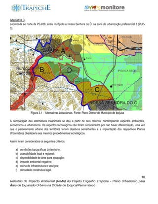 10
Relatório de Impacto Ambiental (RIMA) do Projeto Engenho Trapiche - Plano Urbanístico para
Área de Expansão Urbana na Cidade de Ipojuca/Pernambuco
Alternativa D
Localizada ao norte da PE-038, entre Rurópolis e Nossa Senhora do Ó, na zona de urbanização preferencial 3 (ZUP-
3).
Figura 3.1 – Alternativas Locacionais. Fonte: Plano Diretor do Município de Ipojuca
A comparação das alternativas locacionais se deu a partir de seis critérios, contemplando aspectos ambientais,
econômicos e urbanísticos. Os aspectos tecnológicos não foram considerados por não haver diferenciação, uma vez
que o parcelamento urbano dos territórios teriam objetivos semelhantes e a implantação dos respectivos Planos
Urbanísticos obedeceria aos mesmos procedimentos tecnológicos.
Assim foram considerados os seguintes critérios:
a) condições topográficas do território;
b) acessibilidade local e regional;
c) disponibilidade de área para ocupação;
d) impacto ambiental negativo;
e) oferta de infraestrutura e serviços;
f) densidade construtiva legal.
 
