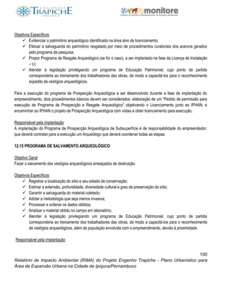 100
Relatório de Impacto Ambiental (RIMA) do Projeto Engenho Trapiche - Plano Urbanístico para
Área de Expansão Urbana na Cidade de Ipojuca/Pernambuco
Objetivos Específicos
 Evidenciar o patrimônio arqueológico identificado na área alvo de licenciamento;
 Efetuar a salvaguarda do patrimônio resgatado por meio de procedimentos curatoriais dos acervos gerados
pelo programa de pesquisa;
 Propor Programa de Resgate Arqueológico (se for o caso), a ser implantado na fase da Licença de Instalação
– LI;
 Atender à legislação privilegiando um programa de Educação Patrimonial, cujo ponto de partida
corresponderia ao treinamento dos trabalhadores das obras, de modo a capacitá-los para o reconhecimento
expedito de vestígios arqueológicos.
Para a execução do programa de Prospecção Arqueológica a ser desenvolvido durante a fase de implantação do
empreendimento, dois procedimentos básicos devem ser considerados: elaboração de um “Pedido de permissão para
execução de Programa de Prospecção e Resgate Arqueológico” objetivando o Licenciamento junto ao IPHAN; e
encaminhar ao IPHAN o projeto de Prospecção Arqueológica com vistas a obter licenciamento para execução.
Responsável pela implantação
A implantação do Programa de Prospecção Arqueológica de Subsuperfície é de responsabilidade do empreendedor,
que deverá contratar para a execução um Arqueólogo que deverá coordenar todas as etapas.
12.15 PROGRAMA DE SALVAMENTO ARQUEOLÓGICO
Objetivo Geral
Fazer o salvamento dos vestígios arqueológicos ameaçados de destruição.
Objetivos Específicos
 Registrar a localização do sítio e seu estado de conservação;
 Estimar a extensão, profundidade, diversidade cultural e grau de preservação do sítio;
 Garantir a salvaguarda do material coletado;
 Adotar a metodologia que seja menos invasiva;
 Processar e ordenar os dados obtidos;
 Analisar o material obtido no campo em laboratório;
 Atender à legislação privilegiando um programa de Educação Patrimonial, cujo ponto de partida
corresponderia ao treinamento dos trabalhadores das obras, de modo a capacitá-los para o reconhecimento
de vestígios arqueológicos, além da população envolvida com o empreendimento, devido à proximidade.
Responsável pela implantação
 