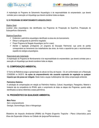 101
Relatório de Impacto Ambiental (RIMA) do Projeto Engenho Trapiche - Plano Urbanístico para
Área de Expansão Urbana na Cidade de Ipojuca/Pernambuco
A implantação do Programa de Salvamento Arqueológico é de responsabilidade do empreendedor, que deverá
contratar para a execução um Arqueólogo que deverá coordenar todas as etapas.
12.16 PROGRAMA DE MONITORAMENTO ARQUEOLÓGICO
Objetivo Geral
Localizar sítios arqueológicos não identificados nos Programas de Prospecção de Superfície, Prospecção de
Subsuperfície e Salvamento.
Objetivos Específicos
 Evidenciar o patrimônio arqueológico identificado na área alvo de licenciamento;
 Efetuar a salvaguarda do patrimônio resgatado;
 Propor Programa de Resgate Arqueológico (se for o caso);
 Atender à legislação privilegiando um programa de Educação Patrimonial, cujo ponto de partida
corresponderia ao treinamento dos trabalhadores das obras, de modo a capacitá-los para o reconhecimento
expedito de vestígios arqueológicos.
Responsável pela implantação
A implantação do Programa de Monitoramento é de responsabilidade do empreendedor, que deverá contratar para a
execução um Arqueólogo que deverá coordenar todas as etapas.
13. COMPENSAÇÃO AMBIENTAL
O Termo de Referência exige a apresentação do cálculo do Grau de Impacto – GI, em conformidade com a Resolução
CONSEMA no 04/2010. As ações do empreendimento não causarão supressão de vegetação ou qualquer
impacto que não possa ser mitigado. Deste modo a equipe multidisciplinar não indica compensação ambiental.
Patrimônio Histórico
A solicitação de compensações em relação ao Patrimônio Histórico, Cultural, Arqueológico, Paisagístico, Material e
Imaterial são da competência do IPHAN, após o cumprimento de todas as etapas dos Programas, quando estão
identificados os danos referentes a esses patrimônios.
14. PROGNÓSTICO DA QUALIDADE AMBIENTAL
Meio Físico
Sem o empreendimento
Geologia, Geomorfologia, Solos e Hidrogeologia
 