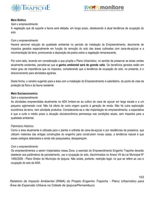 103
Relatório de Impacto Ambiental (RIMA) do Projeto Engenho Trapiche - Plano Urbanístico para
Área de Expansão Urbana na Cidade de Ipojuca/Pernambuco
Meio Biótico
Sem o empreendimento
A vegetação que dá suporte a fauna será afetada, em longo prazo, obedecendo à atual tendência de ocupação do
solo.
Com o empreendimento
Haverá sensível redução da qualidade ambiental no período de instalação do Empreendimento, decorrente de
impactos gerados especialmente em função da remoção do solo das áreas cultivadas com cana-de-açúcar e a
movimentação de terra, promovendo a deposição de poeira sobre a vegetação remanescente.
Por outro lado, levando em consideração o que propõe o Plano Urbanístico, no sentido de preservar as áreas verdes
atualmente existentes, percebe-se que o ganho ambiental será de grande valia. Os benefícios gerados estão em
maior grau de importância que os impactos, considerando que a tendência de ocupação do solo, no presente, é o
direcionamento para atividades agrárias.
Desta forma, o cenário sugerido para a área com a instalação do Empreendimento é satisfatório, do ponto de vista da
proteção da flora e da fauna residente.
Meio Socioeconomico
Sem o empreendimento
As atividades empreendidas atualmente na ADA limitam-se ao cultivo de cana de açúcar em larga escala e a um
pequeno aglomerado rural. Não há oferta de outra origem quanto à geração de renda. Não há outra exploração
econômica da terra, nem atividade produtiva. Considerando-se a não implantação do empreendimento, a expectativa
é que a curto e médio prazo a situação sócioeconômica permaneça nas condições atuais, sem impactos para a
qualidade ambiental.
Patrimônio Histórico
Como a área atualmente é utilizada para o plantio e colheita de cana-de-açúcar e por residências de posseiros, que
utilizam materiais das antigas construções do engenho para construirem novas casas, a tendência natural é que
esses vestígios detectados e ainda não pesquisados, desapareçam.
Com o empreendimento
Os empreendimentos a serem implantados nessa Zona, a exemplo do Empreendimento Engenho Trapiche deverão
obedecer aos parâmetros de parcelamento, uso e ocupação do solo, discriminados no Anexo VII da Lei Municipal Nº
1490/2008 - Plano Diretor do Município do Ipojuca. Não existe, portanto, restrição legal, no que se refere ao uso e
ocupação do solo da ADA.
 
