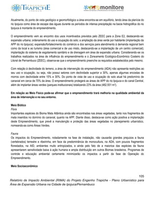 105
Relatório de Impacto Ambiental (RIMA) do Projeto Engenho Trapiche - Plano Urbanístico para
Área de Expansão Urbana na Cidade de Ipojuca/Pernambuco
Atualmente, do ponto de vista geológico e geomorfológico a área encontra-se em equilíbrio, tendo área da planície do
rio Ipojuca como área de escape das águas durante os períodos de intensa precipitação na bacia hidrográfica do rio
Ipojuca à montante do empreendimento.
O empreendimento vem ao encontro dos usos incentivados previstos pelo ZEEC para a Zona E2, destacando-se:
expansão urbana; ordenamento do uso e ocupação do solo; a ampliação da área verde por habitante (implantação da
APP do rio Ipojuca); expansão/fortalecimento do comércio e dos serviços para atendimento à demanda regional bem
como da local e ao turismo (área comercial e de uso misto, destacando-se a implantação de um centro comercial);
implantação do sistema de esgotamento sanitário e de drenagem em área de expansão urbana. Considerando-se os
trabalhos realizados na área de influência do empreendimento e o Zoneamento Ecológico-Econômico Costeiro do
Litoral de Pernambuco (ZEEC), observa-se que o empreendimento preenche os requisitos estabelecidos pelo mesmo.
Com relação à declividade do terreno, a área de intervenção do empreendimento (ADA) não apresenta restrições ao
seu uso e ocupação, ou seja, não possui setores com declividade superior a 30%, apenas algumas encostas de
morros com declividade entre 15% e 30%. Do ponto de vista de uso e ocupação do solo atual há predomínio de
canavial em cerca de 70% da área. O empreendimento protegerá as áreas de APP do rio Ipojuca e do canal Central,
além de implantar áreas verdes (parques institucionais) totalizando 23% da área (482.551 m2).
Em relação ao Meio Físico pode-se afirmar que o empreendimento trará melhoria na qualidade ambiental da
área de intervenção e no seu entorno.
Meio Biótico
Flora
Importantes espécies do Bioma Mata Atlântica ainda são encontradas nas áreas vegetadas, tanto nos fragmentos de
mata inseridos no domínio do canavial, quanto na APP. Diante disso, destaca-se como ação positiva a implantação
deste Empreendimento, que prevê a manutenção e proteção das áreas vegetadas no planejamento urbanístico,
nomeando-as como Áreas Verdes.
Fauna
Os impactos do Empreendimento, notadamente na fase de instalação, não causarão grandes prejuizos a fauna
(vertebrados) terrestre e ribeirinha, em face da predominância de monocultura, na ADA, com poucos fragmentos
florestados, na AID, ambientes muito antropizados, e ainda pelo fato de a maiorioa das espécies da fauna
apresentarem sensitividade baixa à ação humana e ampla distribuição em outros Biomas brasileiros. Programas de
controle e educação ambiental certamente minimizarão os impactos a partir da fase de Operação do
Empreendimento.
Meio Socioeconômico
 