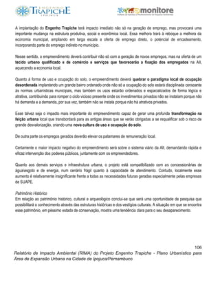 106
Relatório de Impacto Ambiental (RIMA) do Projeto Engenho Trapiche - Plano Urbanístico para
Área de Expansão Urbana na Cidade de Ipojuca/Pernambuco
A implantação do Engenho Trapiche terá impacto imediato não só na geração de emprego, mas provocará uma
importante mudança na estrutura produtiva, social e econômica local. Essa melhora trará à reboque a melhora da
economia municipal, ampliando em larga escala a oferta de emprego direto, o potencial de encadeamento,
incorporando parte do emprego indireto no município.
Nesse sentido, o empreendimento deverá contribuir não só com a geração de novos empregos, mas na oferta de um
tecido urbano qualificado e de comércio e serviços que favorecerão a fixação dos empregados na AII,
aquecendo a economia local.
Quanto à forma de uso e ocupação do solo, o empreendimento deverá quebrar o paradigma local de ocupação
desordenada implantando um grande bairro ordenado onde não só a ocupação do solo estará disciplinada consoante
às normas urbanísticas municipais, mas também os usos estarão ordenados e espacializados de forma lógica e
atrativa, contribuindo para romper o ciclo vicioso presente onde os investimentos privados não se instalam porque não
há demanda e a demanda, por sua vez, também não se instala porque não há atrativos privados.
Esse talvez seja o impacto mais importante do empreendimento capaz de gerar uma profunda transformação na
feição urbana local que transbordará para as antigas áreas que se verão obrigadas a se requalificar sob o risco de
grande desvalorização, criando uma nova cultura de uso e ocupação do solo.
De outra parte os empregos gerados deverão elevar os patamares de remuneração local.
Certamente o maior impacto negativo do empreendimento será sobre o sistema viário da AII, demandando rápida e
eficaz intervenção dos poderes públicos, juntamente com os empreendedores.
Quanto aos demais serviços e infraestrutura urbana, o projeto está compatibilizado com as concessionárias de
águaesgoto e de energia, num cenário frágil quanto à capacidade de atendimento. Contudo, localmente esse
aumento é relativamente insignificante frente a todas as necessidades futuras geradas especialmente pelas empresas
de SUAPE.
Patrimônio Histórico
Em relação ao patrimônio histórico, cultural e arqueológico conclui-se que será uma oportunidade de pesquisa que
possibilitará o conhecimento através das estruturas históricas e dos vestígios culturais. A situação em que se encontra
esse patrimônio, em péssimo estado de conservação, mostra uma tendência clara para o seu desaparecimento.
 