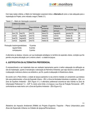 11
Relatório de Impacto Ambiental (RIMA) do Projeto Engenho Trapiche - Plano Urbanístico para
Área de Expansão Urbana na Cidade de Ipojuca/Pernambuco
Com base nestes critérios, a Matriz de Valorização Locacional indica a Alternativa A como a mais adequada para a
implantação do Projeto, como indicado a seguir (Tabela 3.1).
Tabela 3.1 – Matriz de Valorização Locacional
Alternativa
Critérios de análise
TopografiaAcessibilidade
Disponibilidade de
área
Impacto
ambiental
negativo
Oferta de
infraestrutura e
serviços
Densidade
construtiva legal
Pontuação
A boa (10) boa(10) sim(10) baixo(10) regular(6) grande(10) 56
B ruim(3) regular(6) sim(10) média(6) ruim(3) média (6) 34
C boa(10) regular(6) sim(10) baixo(10) regular(6) media (6) 48
D ruim(3) regular(6) sim(10) media (6) ruim(3) pequena (3) 31
Pontuação:boa/sim/grande/baixo: 10 pontos
regular/média: 6 pontos
ruim/pequena: 3 pontos
A alternativa se destaca, inclusive, por sua localização estratégica no território de expansão urbana, condição que lhe
permite uma plena articulação com o entorno urbano – a cidade de Ipojuca.
4. JUSTIFICATIVA DA ALTERNATIVA PREFERENCIAL
O empreendimento a ser implantado deve ser analisado basicamente quanto à melhor adequação da edificação ao
sítio de implantação, quanto à manutenção e valorização do Patrimônio Ambiental, quer seja natural ou cultural, quanto
à adequação à estrutura urbana e ao ambiente e, por fim, quanto à adequação à infraestrutura urbana.
De acordo com o Plano Diretor, a cidade de Ipojuca apresenta no seu entorno imediato um zoneamento que destaca
três usos predominantes: a Zona de Expansão Urbana – ZEU, a Zona de Atividades Industriais e Logísticas – ZAIL; e a
Zona de Equilíbrio Ambiental – ZEA (Figura 4.1). A alternativa preferencial encontra-se toda inserida na Zona de
Urbanização Preferencial 1 b – ZUP 1b, tendo como limite o rio Ipojuca e sua Área de Proteção Permanente - APP,
confrontando-se neste trecho com a Zona de Equilíbrio Ambiental – ZEA (Figura 4.2).
 