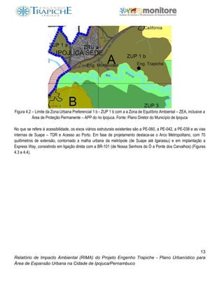13
Relatório de Impacto Ambiental (RIMA) do Projeto Engenho Trapiche - Plano Urbanístico para
Área de Expansão Urbana na Cidade de Ipojuca/Pernambuco
Figura 4.2 – Limite da Zona Urbana Preferencial 1 b - ZUP 1 b com a a Zona de Equilíbrio Ambiental – ZEA, inclusive a
Área de Proteção Permanente – APP do rio Ipojuca. Fonte: Plano Diretor do Município de Ipojuca
No que se refere à acessibilidade, os eixos viários estruturais existentes são a PE-060, a PE-042, a PE-038 e as vias
internas de Suape – TDR e Acesso ao Porto. Em fase de projetamento destaca-se o Arco Metropolitano, com 70
quilômetros de extensão, contornado a malha urbana da metrópole (de Suape até Igarassu) e em implantação a
Express Way, consistindo em ligação direta com a BR-101 (de Nossa Senhora do Ó a Ponte dos Carvalhos) (Figuras
4.3 e 4.4).
 