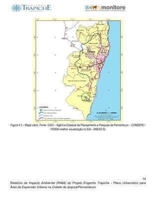 14
Relatório de Impacto Ambiental (RIMA) do Projeto Engenho Trapiche - Plano Urbanístico para
Área de Expansão Urbana na Cidade de Ipojuca/Pernambuco
Figura 4.3 – Mapa viário. Fonte: CACI – Agência Estadual de Planejamento e Pesquisa de Pernambuco – CONDEPE /
FIDEM (melhor visualização no EIA - ANEXO 9)
 