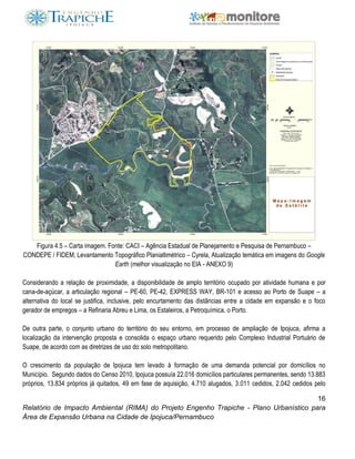 16
Relatório de Impacto Ambiental (RIMA) do Projeto Engenho Trapiche - Plano Urbanístico para
Área de Expansão Urbana na Cidade de Ipojuca/Pernambuco
Figura 4.5 – Carta imagem. Fonte: CACI – Agência Estadual de Planejamento e Pesquisa de Pernambuco –
CONDEPE / FIDEM, Levantamento Topográfico Planialtimétrico – Cyrela, Atualização temática em imagens do Google
Earth (melhor visualização no EIA - ANEXO 9)
Considerando a relação de proximidade, a disponibilidade de amplo território ocupado por atividade humana e por
cana-de-açúcar, a articulação regional – PE-60, PE-42, EXPRESS WAY, BR-101 e acesso ao Porto de Suape – a
alternativa do local se justifica, inclusive, pelo encurtamento das distâncias entre a cidade em expansão e o foco
gerador de empregos – a Refinaria Abreu e Lima, os Estaleiros, a Petroquímica, o Porto.
De outra parte, o conjunto urbano do território do seu entorno, em processo de ampliação de Ipojuca, afirma a
localização da intervenção proposta e consolida o espaço urbano requerido pelo Complexo Industrial Portuário de
Suape, de acordo com as diretrizes de uso do solo metropolitano.
O crescimento da população de Ipojuca tem levado à formação de uma demanda potencial por domicílios no
Município. Segundo dados do Censo 2010, Ipojuca possuía 22.016 domicílios particulares permanentes, sendo 13.883
próprios, 13.834 próprios já quitados, 49 em fase de aquisição, 4.710 alugados, 3.011 cedidos, 2.042 cedidos pelo
 